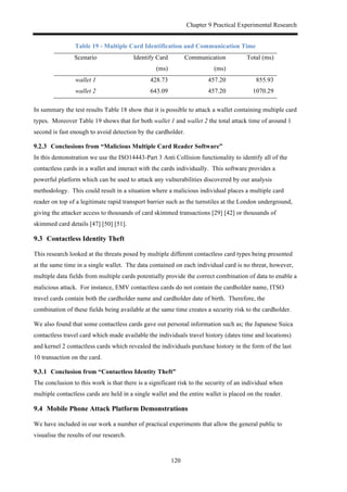 Chapter 9 Practical Experimental Research
120
Table 19 - Multiple Card Identification and Communication Time
Scenario Identify Card
(ms)
Communication
(ms)
Total (ms)
wallet 1 428.73 457.20 855.93
wallet 2 643.09 457.20 1070.29
In summary the test results Table 18 show that it is possible to attack a wallet containing multiple card
types. Moreover Table 19 shows that for both wallet 1 and wallet 2 the total attack time of around 1
second is fast enough to avoid detection by the cardholder.
! Conclusions from “Malicious Multiple Card Reader Software”
In this demonstration we use the ISO14443-Part 3 Anti Collision functionality to identify all of the
contactless cards in a wallet and interact with the cards individually. This software provides a
powerful platform which can be used to attack any vulnerabilities discovered by our analysis
methodology. This could result in a situation where a malicious individual places a multiple card
reader on top of a legitimate rapid transport barrier such as the turnstiles at the London underground,
giving the attacker access to thousands of card skimmed transactions [29] [42] or thousands of
skimmed card details [47] [50] [51].
9.3! Contactless Identity Theft
This research looked at the threats posed by multiple different contactless card types being presented
at the same time in a single wallet. The data contained on each individual card is no threat, however,
multiple data fields from multiple cards potentially provide the correct combination of data to enable a
malicious attack. For instance, EMV contactless cards do not contain the cardholder name, ITSO
travel cards contain both the cardholder name and cardholder date of birth. Therefore, the
combination of these fields being available at the same time creates a security risk to the cardholder.
We also found that some contactless cards gave out personal information such as; the Japanese Suica
contactless travel card which made available the individuals travel history (dates time and locations)
and kernel 2 contactless cards which revealed the individuals purchase history in the form of the last
10 transaction on the card.
! Conclusion from “Contactless Identity Theft”
The conclusion to this work is that there is a significant risk to the security of an individual when
multiple contactless cards are held in a single wallet and the entire wallet is placed on the reader.
9.4! Mobile Phone Attack Platform Demonstrations
We have included in our work a number of practical experiments that allow the general public to
visualise the results of our research.
 