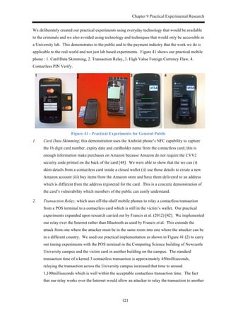 Chapter 9 Practical Experimental Research
121
We deliberately created our practical experiments using everyday technology that would be available
to the criminals and we also avoided using technology and techniques that would only be accessible in
a University lab. This demonstrates to the public and to the payment industry that the work we do is
applicable to the real world and not just lab based experiments. Figure 41 shows our practical mobile
phone : 1. Card Data Skimming, 2. Transaction Relay, 3. High Value Foreign Currency Flaw, 4.
Contactless PIN Verify.
Figure 41 - Practical Experiments for General Public
1. Card Data Skimming; this demonstration uses the Android phone’s NFC capability to capture
the 16 digit card number, expiry date and cardholder name from the contactless card; this is
enough information make purchases on Amazon because Amazon do not require the CVV2
security code printed on the back of the card [48]. We were able to show that the we can (i)
skim details from a contactless card inside a closed wallet (ii) use those details to create a new
Amazon account (iii) buy items from the Amazon store and have them delivered to an address
which is different from the address registered for the card. This is a concrete demonstration of
the card’s vulnerability which members of the public can easily understand.
2. Transaction Relay; which uses off-the-shelf mobile phones to relay a contactless transaction
from a POS terminal to a contactless card which is still in the victim’s wallet. Our practical
experiments expanded upon research carried out by Francis et al. (2012) [42]. We implemented
our relay over the Internet rather than Bluetooth as used by Francis et al. This extends the
attack from one where the attacker must be in the same room into one where the attacker can be
in a different country. We used our practical implementation as shown in Figure 41 (2) to carry
out timing experiments with the POS terminal in the Computing Science building of Newcastle
University campus and the victim card in another building on the campus. The standard
transaction time of a kernel 3 contactless transaction is approximately 450milliseconds,
relaying the transaction across the University campus increased that time to around
1,100milliseconds which is well within the acceptable contactless transaction time. The fact
that our relay works over the Internet would allow an attacker to relay the transaction to another
 