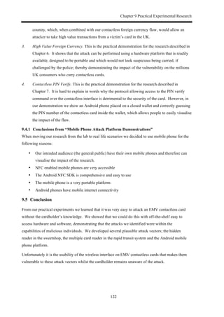 Chapter 9 Practical Experimental Research
122
country, which, when combined with our contactless foreign currency flaw, would allow an
attacker to take high value transactions from a victim’s card in the UK.
3. High Value Foreign Currency. This is the practical demonstration for the research described in
Chapter 6. It shows that the attack can be performed using a hardware platform that is readily
available, designed to be portable and which would not look suspicious being carried, if
challenged by the police; thereby demonstrating the impact of the vulnerability on the millions
UK consumers who carry contactless cards.
4. Contactless PIN Verify. This is the practical demonstration for the research described in
Chapter 7. It is hard to explain in words why the protocol allowing access to the PIN verify
command over the contactless interface is detrimental to the security of the card. However, in
our demonstration we show an Android phone placed on a closed wallet and correctly guessing
the PIN number of the contactless card inside the wallet, which allows people to easily visualise
the impact of the flaw.
! Conclusions from “Mobile Phone Attack Platform Demonstrations”
When moving our research from the lab to real life scenarios we decided to use mobile phone for the
following reasons:
•! Our intended audience (the general public) have their own mobile phones and therefore can
visualise the impact of the research.
•! NFC enabled mobile phones are very accessible
•! The Android NFC SDK is comprehensive and easy to use
•! The mobile phone is a very portable platform
•! Android phones have mobile internet connectivity
9.5! Conclusion
From our practical experiments we learned that it was very easy to attack an EMV contactless card
without the cardholder’s knowledge. We showed that we could do this with off-the-shelf easy to
access hardware and software, demonstrating that the attacks we identified were within the
capabilities of malicious individuals. We developed several plausible attack vectors; the hidden
reader in the sweetshop, the multiple card reader in the rapid transit system and the Android mobile
phone platform.
Unfortunately it is the usability of the wireless interface on EMV contactless cards that makes them
vulnerable to these attack vectors whilst the cardholder remains unaware of the attack.
 