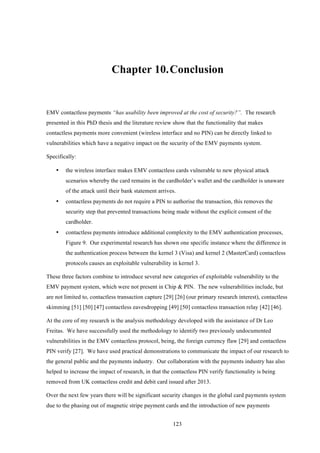 123
Chapter 10.!Conclusion
EMV contactless payments “has usability been improved at the cost of security?”. The research
presented in this PhD thesis and the literature review show that the functionality that makes
contactless payments more convenient (wireless interface and no PIN) can be directly linked to
vulnerabilities which have a negative impact on the security of the EMV payments system.
Specifically:
•! the wireless interface makes EMV contactless cards vulnerable to new physical attack
scenarios whereby the card remains in the cardholder’s wallet and the cardholder is unaware
of the attack until their bank statement arrives.
•! contactless payments do not require a PIN to authorise the transaction, this removes the
security step that prevented transactions being made without the explicit consent of the
cardholder.
•! contactless payments introduce additional complexity to the EMV authentication processes,
Figure 9. Our experimental research has shown one specific instance where the difference in
the authentication process between the kernel 3 (Visa) and kernel 2 (MasterCard) contactless
protocols causes an exploitable vulnerability in kernel 3.
These three factors combine to introduce several new categories of exploitable vulnerability to the
EMV payment system, which were not present in Chip & PIN. The new vulnerabilities include, but
are not limited to, contactless transaction capture [29] [26] (our primary research interest), contactless
skimming [51] [50] [47] contactless eavesdropping [49] [50] contactless transaction relay [42] [46].
At the core of my research is the analysis methodology developed with the assistance of Dr Leo
Freitas. We have successfully used the methodology to identify two previously undocumented
vulnerabilities in the EMV contactless protocol, being, the foreign currency flaw [29] and contactless
PIN verify [27]. We have used practical demonstrations to communicate the impact of our research to
the general public and the payments industry. Our collaboration with the payments industry has also
helped to increase the impact of research, in that the contactless PIN verify functionality is being
removed from UK contactless credit and debit card issued after 2013.
Over the next few years there will be significant security changes in the global card payments system
due to the phasing out of magnetic stripe payment cards and the introduction of new payments
 