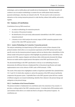 Chapter 10. Conclusion
124
technologies, such as mobile phone and wearable device based payments. My future research will
continue to use our analysis methodology to examine the new mobile phone based contactless
payments technologies, when they are released in the UK. We also need to work on innovative
alternatives to the existing transaction protocols in order that they enhance both usability and security
together.
10.1! Summary of Contributions
Contributions from my PhD research are:
•! an analysis methodology for transaction protocols
•! the creation of the protocol emulator
•! the identification of two previously undocumented vulnerabilities in the EMV contactless
transaction protocol
•! a literature review which analyses the security impact of EMV contactless payments in the
context of the wider EMV payment system
! Analysis Methodology for Contactless Transaction protocols
The analysis methodology developed during my PhD research consists of three elements (i) the
protocol emulator which allows us to run practical experiments on the EMV protocol and to inject
specific errors into the transaction protocol sequence and test our theories about vulnerabilities (ii) the
abstract model of the protocol sequences which highlights any potential security vulnerability in the
protocols (iii) UML sequence diagrams and reference tables which precisely document the linkage
between our models and the original protocol descriptions in the EMV specifications [6] [7].
The documented linkage to the EMV specifications is the key to our methodology because it
demonstrates the difference between a fundamental flaw in the protocol specification and simple
implementation errors in the software of EMV cards or POS terminals / ATMs.
The results of the analysis have highlighted a number of significant exploitable flaws (detailed below
10.1.3 and 10.1.4) which allow attackers to subvert the operation of the EMV protocol and thereby
compromise the payment system. Exploitable flaws in the EMV payment system fall into a number
of different categories our research methodology identifies flaws inherent in the protocol design and
ambiguities in the protocol design.
! Contribution of the Protocol Emulator
The protocol emulator is fundamental in its contribution and is the cornerstone of my research. It
provides a working model of the EMV contactless protocol. It includes both a POS emulation and a
card emulation which allows us to model and observe all aspects of the protocol sequence. Its
contributions are:
 