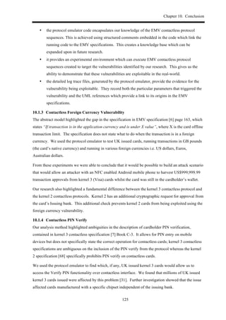 Chapter 10. Conclusion
125
•! the protocol emulator code encapsulates our knowledge of the EMV contactless protocol
sequences. This is achieved using structured comments embedded in the code which link the
running code to the EMV specifications. This creates a knowledge base which can be
expanded upon in future research.
•! it provides an experimental environment which can execute EMV contactless protocol
sequences created to target the vulnerabilities identified by our research. This gives us the
ability to demonstrate that these vulnerabilities are exploitable in the real-world.
•! the detailed log trace files, generated by the protocol emulator, provide the evidence for the
vulnerability being exploitable. They record both the particular parameters that triggered the
vulnerability and the UML references which provide a link to its origins in the EMV
specifications.
! Contactless Foreign Currency Vulnerability
The abstract model highlighted the gap in the specification in EMV specification [6] page 163, which
states “If transaction is in the application currency and is under X value”, where X is the card offline
transaction limit. The specification does not state what to do when the transaction is in a foreign
currency. We used the protocol emulator to test UK issued cards, running transactions in GB pounds
(the card’s native currency) and running in various foreign currencies i.e. US dollars, Euros,
Australian dollars.
From these experiments we were able to conclude that it would be possible to build an attack scenario
that would allow an attacker with an NFC enabled Android mobile phone to harvest US$999,999.99
transaction approvals from kernel 3 (Visa) cards whilst the card was still in the cardholder’s wallet.
Our research also highlighted a fundamental difference between the kernel 3 contactless protocol and
the kernel 2 contactless protocols. Kernel 2 has an additional cryptographic request for approval from
the card’s Issuing bank. This additional check prevents kernel 2 cards from being exploited using the
foreign currency vulnerability.
! Contactless PIN Verify
Our analysis method highlighted ambiguities in the description of cardholder PIN verification,
contained in kernel 3 contactless specification [7] Book C-3. It allows for PIN entry on mobile
devices but does not specifically state the correct operation for contactless cards; kernel 3 contactless
specifications are ambiguous on the inclusion of the PIN verify from the protocol whereas the kernel
2 specification [68] specifically prohibits PIN verify on contactless cards.
We used the protocol emulator to find which, if any, UK issued kernel 3 cards would allow us to
access the Verify PIN functionality over contactless interface. We found that millions of UK issued
kernel 3 cards issued were affected by this problem [31]. Further investigation showed that the issue
affected cards manufactured with a specific chipset independent of the issuing bank.
 