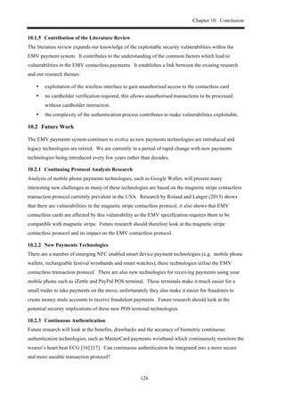 Chapter 10. Conclusion
126
! Contribution of the Literature Review
The literature review expands our knowledge of the exploitable security vulnerabilities within the
EMV payment system. It contributes to the understanding of the common factors which lead to
vulnerabilities in the EMV contactless payments. It establishes a link between the existing research
and our research themes:
•! exploitation of the wireless interface to gain unauthorised access to the contactless card
•! no cardholder verification required, this allows unauthorised transactions to be processed
without cardholder interaction.
•! the complexity of the authentication process contributes to make vulnerabilities exploitable.
10.2! Future Work
The EMV payments system continues to evolve as new payments technologies are introduced and
legacy technologies are retired. We are currently in a period of rapid change with new payments
technologies being introduced every few years rather than decades.
! Continuing Protocol Analysis Research
Analysis of mobile phone payments technologies, such as Google Wallet, will present many
interesting new challenges as many of these technologies are based on the magnetic stripe contactless
transaction protocol currently prevalent in the USA. Research by Roland and Langer (2013) shows
that there are vulnerabilities in the magnetic stripe contactless protocol, it also shows that EMV
contactless cards are affected by this vulnerability as the EMV specification requires them to be
compatible with magnetic stripe. Future research should therefore look at the magnetic stripe
contactless protocol and its impact on the EMV contactless protocol.
! New Payments Technologies
There are a number of emerging NFC enabled smart device payment technologies (e.g. mobile phone
wallets, rechargeable festival wristbands and smart watches), these technologies utilise the EMV
contactless transaction protocol. There are also new technologies for receiving payments using your
mobile phone such as iZettle and PayPal POS terminal. These terminals make it much easier for a
small trader to take payments on the move, unfortunately they also make it easier for fraudsters to
create money mule accounts to receive fraudulent payments. Future research should look at the
potential security implications of these new POS terminal technologies.
! Continuous Authentication
Future research will look at the benefits, drawbacks and the accuracy of biometric continuous
authentication technologies, such as MasterCard payments wristband which continuously monitors the
wearer’s heart beat ECG [16] [17]. Can continuous authentication be integrated into a more secure
and more useable transaction protocol?
 