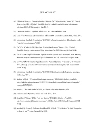 127
BIBLIOGRAPHY
!
[1] US Federal Reserve, “Change Is Coming: What the EMV Migration May Mean,” US Federal
Reserve, April 2015. [Online]. Available: http://www.kc.frb.org/publicat/psr/briefings/psr-
briefingapr2015.pdf. [Accessed 04 May 2015].
[2] US Federal Reserve, “Payments Study 2013,” US Federal Reserve, 2013.
[3] Visa, “Visa Announces US Participation in Global POS Counterfeit Liability Shift,” Visa, 2011.
[4] International Standards Organisation, “ISO 7813: Information technology. Identification cards.
Financial transaction cards,” 2006.
[5] EMVCo, “Worldwide EMV Card and Terminal Deployment,” January 2014. [Online].
Available: http://www.emvco.com/about_emvco.aspx?id=202. [Accessed 03 June 2014].
[6] EMVCo, “EMV Specifications for Payment Systems (version 4.3),” November 2011. [Online].
Available: http://www.emvco.com/specifications.aspx?id=223. [Accessed 22 August 2014].
[7] EMVCo, “EMV Contactless Specifications for Payment Systems – Version 2.4,” 28 Februrary
2014. [Online]. Available: http://www.emvco.com/specifications.aspx?id=21. [Accessed 10
March 2016].
[8] International Standards Organisation, “ISO 7811-1 Identification cards. Recording technique.
Embossing,” 2014.
[9] Sophos, “Chip & PIN compatibility leads to insecurity,” 22 03 2011. [Online]. Available:
https://nakedsecurity.sophos.com/2011/03/22/chip-and-pin-compatibility-leads-to-insecurity/.
[Accessed 07 03 2015].
[10] APACS, “Card Fraud the Facts 2005,” UK Cards Association, London, 2005.
[11] Financial Fraud ActionUK, “Fraud The Facts 2014,” 2014.
[12] Smart Card Alliance, “EMV: Facts at a Glance,” 23 06 2011. [Online]. Available:
http://www.smartcardalliance.org/resources/pdf/EMV_Facts_20110623.pdf. [Accessed 18 12
2015].
[13] Murdoch SJ, Drimer S, Anderson R and Bond M, “Chip & PIN is Broken,” in IEEE Symposium
on Security and Privacy, Oakland, CA, 2010.
 