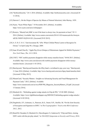 Bibliography
128
[14] “KrebsonSecurity,” 24 11 2014. [Online]. Available: http://krebsonsecurity.com/. [Accessed 24
11 2014].
[15] Darwin C., On the Origin of Species (by Means of Natural Selection), John Murray, 1859.
[16] Nymi, “Nymi White Paper,” 19 November 2013. [Online]. Available:
https://www.nymi.com/news/whitepaper/.
[17] Reuters, “MasterCard, RBC to test if the heart is always true, for payments at least,” 03 11
2014. [Online]. Available: http://www.reuters.com/article/2014/11/03/mastercard-rbc-bionym-
idUSL1N0ST11K20141103. [Accessed 29 03 2015].
[18] A. S. H. C. O. C. Tanviruzzaman M, “ePet: When Cellular Phone Learns to Recognize Its
Owner,” in SafeConfig’09,, Chicago, 2009.
[19] Isaac M and Chen B,, “Apple Pay Gives Glimpse of Mainstream Appeal for Mobile Payments,”
New York Times, The, 14 11 2014.
[20] CNET, “NFC mobile payments disappoint while money transfers boom,” 04 06 2013. [Online].
Available: http://www.cnet.com/uk/news/nfc-mobile-payments-disappoint-while-money-
transfers-boom/. [Accessed 11 03 2015].
[21] Barclaycard, “Barclaycard launches the bPay band: a wristband to pay your way,” Barclaycard,
11 June 2014. [Online]. Available: http://www.barclaycard.com/news/bpay-band-launches.html.
[Accessed 10 May 2015].
[22] MasterCard, “Security Matters - Insights on Advancing Security and Fraud Management for
Payment Cards,” 2012. [Online]. Available:
https://www.mastercard.com/us/wce/PDF/PSI_Magazine_SecurityMatters_US.pdf. [Accessed
13 January 2016].
[23] Murdoch SJ., “Defending against wedge attacks in Chip & PIN,” 25 08 2009. [Online].
Available: https://www.lightbluetouchpaper.org/2009/08/25/defending-against-wedge-attacks/.
[Accessed 14 02 2014].
[24] Degabriele, J.P., Lehmann, A., Paterson, K.G., Smart, N.P., Strefler, M, “On the Joint Security
of Encryption and Signature in EMV,” in The Cryptographers’ Track at the RSA Conference
2012., 2012.
[25] Bond M, Choudary O, Murdoch S.J, Skorobogatov S, Anderson R, “Chip and Skim: cloning
EMV cards with the pre-play attack,” in 35th IEEE Symposium on Security and Privacy, 2014.
 