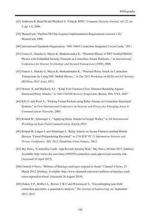 Bibliography
130
[38] Anderson R, Bond M and Murdoch S, “Chip & SPIN,” Computer Security Journal, vol. 22, no.
2, pp. 1-6, 2006.
[39] MasterCard, “PayPass M/Chip Acquirer Implementation Requirements (version 1.0),”
MsaterCard, 2008.
[40] International Standards Organisation, “ISO 14443 Contactless Integrated Circuit Cards,” 2011.
[41] Francis L, Hancke G, Mayes K, Markantonakis K., “Potential Misuse of NFC Enabled Mobile
Phones with Embedded Security Elements as Contactless Attack Platforms.,” in International
Conference for Internet Technology and Secured Transactions (2009), 2009.
[42] Francis L, Hancke G, Mayes K, Markantonakis K., “Practical Relay Attack on Contactless
Transactions by Using NFC Mobile Phones.,” in The 2012 Workshop on RFID and IoT Security
(RFIDsec 2012 Asia), 2012.
[43] Drimer, S. and Murdoch, S.J., “Keep Your Enemies Close: Distance Bounding Against
Smartcard Relay Attacks,” in 16th USENIX Security Symposium, Boston, MA, USA, 2007.
[44] Kfir Z. and Wool A., “Picking Virtual Pockets using Relay Attacks on Contactless Smartcard
Systems,” in First International Conference on Security and Privacy for Emerging Areas in
Communications Networks, 2005.
[45] Roland M., Scharinger J., “Applying Relay Attacks to Google Wallet,” in 5th International
Workshop on Near Field Communication, Zurich, 2013.
[46] Roland M, Langer J, and Scharinger J, “Relay Attacks on Secure Element-enabled Mobile
Devices: Virtual Pickpocketing Revisited,” in 27th IFIP TC 11 Information Security and
Privacy Conference, SEC 2012, Heraklion, Crete, Greece,, 2012.
[47] Sky News, “Contactless Cards: App Reveals Security Risk,” Sky News, 04 June 2013. [Online].
Available: http://news.sky.com/story/1099259/contactless-cards-app-reveals-security-risk.
[Accessed 29 April 2015].
[48] Channel 4 News, “Millions of Barclays card users exposed to fraud,” Channel 4 News, 23
March 2012. [Online]. Available: http://www.channel4.com/news/millions-of-barclays-card-
users-exposed-to-fraud. [Accessed 28 August 2014].
[49] Diakos T.P., Briffa J.A., Brown T.W.C.and Wesemeyer S., “Eavesdropping near-field
contactless payments: a quantitative analysis,” The Journal of Engineering, no. September
2013, 2013.
 