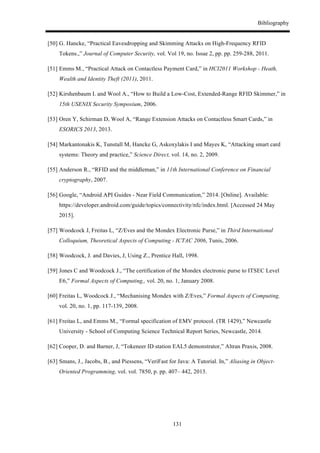 Bibliography
131
[50] G. Hancke, “Practical Eavesdropping and Skimming Attacks on High-Frequency RFID
Tokens.,” Journal of Computer Security, vol. Vol 19, no. Issue 2, pp. pp. 259-288, 2011.
[51] Emms M., “Practical Attack on Contactless Payment Card,” in HCI2011 Workshop - Heath,
Wealth and Identity Theft (2011), 2011.
[52] Kirshenbaum I. and Wool A., “How to Build a Low-Cost, Extended-Range RFID Skimmer,” in
15th USENIX Security Symposium, 2006.
[53] Oren Y, Schirman D, Wool A, “Range Extension Attacks on Contactless Smart Cards,” in
ESORICS 2013, 2013.
[54] Markantonakis K, Tunstall M, Hancke G, Askoxylakis I and Mayes K, “Attacking smart card
systems: Theory and practice,” Science Direct, vol. 14, no. 2, 2009.
[55] Anderson R., “RFID and the middleman,” in 11th International Conference on Financial
cryptography, 2007.
[56] Google, “Android API Guides - Near Field Communication,” 2014. [Online]. Available:
https://developer.android.com/guide/topics/connectivity/nfc/index.html. [Accessed 24 May
2015].
[57] Woodcock J, Freitas L, “Z/Eves and the Mondex Electronic Purse,” in Third International
Colloquium, Theoretical Aspects of Computing - ICTAC 2006, Tunis, 2006.
[58] Woodcock, J. and Davies, J, Using Z., Prentice Hall, 1998.
[59] Jones C and Woodcock J., “The certification of the Mondex electronic purse to ITSEC Level
E6,” Formal Aspects of Computing,, vol. 20, no. 1, January 2008.
[60] Freitas L, Woodcock J., “Mechanising Mondex with Z/Eves,” Formal Aspects of Computing,
vol. 20, no. 1, pp. 117-139, 2008.
[61] Freitas L, and Emms M., “Formal specification of EMV protocol. (TR 1429),” Newcastle
University - School of Computing Science Technical Report Series, Newcastle, 2014.
[62] Cooper, D. and Barner, J, “Tokeneer ID station EAL5 demonstrator,” Altran Praxis, 2008.
[63] Smans, J., Jacobs, B., and Piessens, “VeriFast for Java: A Tutorial. In,” Aliasing in Object-
Oriented Programming, vol. vol. 7850, p. pp. 407– 442, 2013.
 