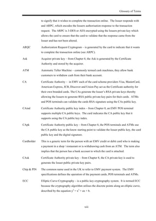 Glossary of Terms
xiii
to signify that it wishes to complete the transaction online. The Issuer responds with
and ARPC, which encodes the Issuers authorisation response to the transaction
request. The ARPC is 3-DES or AES encrypted using the Issuers private key which
allows the card to ensure that the card to validate that the response came from the
Issuer and has not been altered.
ARQC Authorization Request Cryptogram – is generated by the card to indicate that it wants
to complete the transaction online (see ARPC).
Ask Acquirer private key – from Chapter 8, the Ask is generated by the Certificate
Authority and stored by the acquirer.
ATM Automatic Teller Machine – commonly termed cash machines, they allow bank
customers to withdraw cash from their bank account.
CA Certificate Authority – in EMV each of the card scheme providers Visa, MasterCard,
American Express, JCB, Discover and Union Pay act as the Certificate authority for
their own branded cards. The CAs generate the Issuer’s RSA private keys thereby
allowing the Issuers to generate RSA public private key pairs for their cards. ATMs
and POS terminals can validate the cards RSA signature using the CAs public key.
CAind Certificate Authority public key index – from Chapter 8, an EMV POS terminal
supports multiple CA public keys. The card indicates the CA public key that it
supports using the CA public key index.
CApk Certificate Authority public key – from Chapter 8, the POS terminals and ATMs use
the CA public key as the know starting point to validate the Issuer public key, the card
public key and the digital signature.
Cardholder This is a generic term for the person with an EMV credit or debit card who is making
a payment in a shop / restaurant or is withdrawing cash from an ATM. The term also
implies that the person has a bank account to which the card is attached.
CAsk Certificate Authority private key – from Chapter 8, the CA private key is used to
generate the Issuer public private key pairs.
Chip & PIN The common name used in the UK to refer to EMV payment system. The EMV
specifications defines the operation of the payment cards, POS terminals and ATMs.
ECC Elliptic Curve Cryptography – is a public key cryptography system. It is termed ECC
because the cryptography algorithm utilises the discrete points along an elliptic curve,
described by the equation y2
= x3
+ ax + b.
 