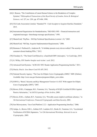 Bibliography
132
[64] J. Reason, “The Contribution of Latent Human Failures to the Breakdown of Complex
Systems,” Philosophical Transactions of the Royal Society of London. Series B, Biological
Sciences, vol. 327, no. 1241, pp. 475-484, 1990.
[65] UK Cards Association Limited, “Standard 70 – Card Acceptor to Acquirer Interface Standards,”
2013.
[66] International Organization for Standardization, “ISO 8583:1995 – Financial transaction card
originated messages –Interchange message specifications,” 1995.
[67] MasterCard, “PayPass – M/Chip Technical Specifications (version 1.3),” 2005.
[68] MasterCard, “M/Chip, Acquirer Implementation Requirements,” 2006.
[69] Bonneau J. Preibusch S., Anderson R, “A birthday present every eleven wallets? The security of
customer-chosen banking PINs.,” 2012.
[70] Choudary O., “The Smart Card Detective: a hand-held EMV interceptor.,” in Cambridge, 2010.
[71] G. Willey, PIN Number burglar used victims’ card, 2012.
[72] Advanced Card Systems, “ACR122U NFC Reader Application Programming Interfac,” 2011.
[73] Oracle, Oracle: Java Smart Card I/O API, 2012.
[74] National Security Agency, “The Case for Elliptic Curve Cryptography (2009),” 2009. [Online].
Available: http://www.nsa.gov/business/programs/elliptic_curve.shtm.
[75] EMVCo, “Book 2 Security and Key Management Version 4.1z ECC With support for Elliptic
Curve Cryptography (2007),” 2007.
[76] Brown, D.R.L, Campagna, M.J., Vanstone, S.A, “Security of ECQV-Certified ECDSA Against
Passive Adversaries.,” in IACR Cryptology ePrint Archive, 2009.
[77] Brown, D.R.L., Gallant, R.P., Vanstone, S.A, “Provably secure implicit certificate schemes.,” in
5th International Conference, Financial Cryptography and Data Security, 2001.
[78] Sun Microsystems, “Java Card Platform 2.2.2 - Application Programming Interface,” 2006.
[79] Antipa, A., Brown, D.R.L., Gallant, R.P., Lambert, R.J., Struik, R., Vanstone, S.A, “Accelerated
Verification of ECDSA Signatures.,” in 12th International Workshop, Selected Ar-eas in
Cryptography., 2005.
 