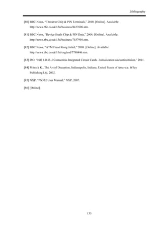 Bibliography
133
[80] BBC News, “Threat to Chip & PIN Terminals,” 2010. [Online]. Available:
http://news.bbc.co.uk/1/hi/business/8437606.stm.
[81] BBC News, “Device Steals Chip & PIN Data,” 2008. [Online]. Available:
http://news.bbc.co.uk/1/hi/business/7557956.stm.
[82] BBC News, “ATM Fraud Gang Jailed,” 2008. [Online]. Available:
http://news.bbc.co.uk/1/hi/england/7798446.stm.
[83] ISO, “ISO 14443-3 Contactless Integrated Circuit Cards - Initialization and anticollision,” 2011.
[84] Mitnick K., The Art of Deception, Indianapolis, Indiana; United States of America: Wiley
Publishing Ltd, 2002.
[85] NXP, “PN532 User Manual,” NXP, 2007.
[86] [Online].
 