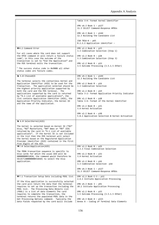 Appendix A Analysis
136
Table$3,4:$Format$Kernel$Identifier$$
$
EMV$v4.3$Book$1$,$p127$
11.3$SELECT$Command,Response$APDUs$$$
$
EMV$v4.3$Book$1$,$p144$
12.3$Building$the$Candidate$List$$$
$
IS0$7816,4$,$p65$
8.2.1.2$Application$identifier$,$$
$ $
!4.2$Command$Error$
$
For$all$cases$where$the$card$does$not$support$
the$PPSE$command$it$will$return$a$failure$status$
code
1
,$in$this$case$the$outcome$of$the$
transaction$is$set$to$“End$the$Application”$and$
the$POS$terminal$exits$the$transaction.$
$
1
$The$success$status$code$is$0x9000$all$other$
status$codes$are$failure$codes.$
EMV$v2.2$Book$B$,$p23$
3.3$Combination$Selection$(Step$1)$$$
$
EMV$v2.2$Book$B$,$p28$
3.3$Combination$Selection$(Step$3)$$$
$
EMV$v2.2$Book$B$,$p33$
3.5$Outcome$Processing$(3.5.1.5$Other)$$
$ $
#$5.0$ChooseAID$
$
The$terminal$selects$the$contactless$Kernel$and$
Application$Identifier$(AID)$to$be$used$for$the$
transaction.$$The$application$selected$should$be$
the$highest$priority$application$supported$by$
both$the$card$and$the$POS$terminal.$$The$
applications$supported$by$the$card$is$returned$
by$“4.1$List$of$available$applications”,$the$
list$contains$Application$Identifier$(AID),$the$
Application$Priority$Indicator,$the$Kernel$ID$
and$the$name$of$the$application.$
EMV$v4.3$Book$1$,$p144$
12.3$Building$the$Candidate$List$$$
$
EMV$v2.2$Book$B$,$p16$
3.3$Combination$Selection$$$
$
EMV$v2.2$Book$B$,$p19$
Table$3,2:$Format$Application$Priority$Indicator$$$
$
EMV$v2.2$Book$B$,$p20$
Table$3,4:$Format$of$the$Kernel$Identifier$$$$
$
EMV$v2.2$Book$B$,$p31$
3.4$Kernel$Activation$$$
$
EMV$v2.2$Book$A$,$p30$
5.8.2$Application$Selection$&$Kernel$Activation$$$
$ $
#$6.0$SelectKernel(AID)$
$
The$kernel$is$selected$based$on$Kernel$ID$(“03”$
Visa,$“02”$MasterCard,$“04”$Amex$or$“05”$JCB)$
returned$by$the$card$in$“4.1$List$of$available$
applications”.$$If$the$Kernel$ID$is$not$included$
in$the$list$then$the$POS$terminal$will$select$
the$kernel$based$on$the$Registered$Application$
Provider$Identifier$(RID)$contained$in$the$first$
five$digits$of$the$AID.$
$
"7.0$SelectApplication(AID)$
$
The$fDDA$transaction$sequence$is$specific$to$
Visa$cards$for$which$the$usual$AID$will$be$
A0000000031010,$the$command$would$therefore$be$
SELECT(A0000000031010)$to$select$the$Visa$
application.$
EMV$v2.2$Book$B$,$p29$
3.3.3$Final$Combination$Selection$$$
$
EMV$v2.2$Book$B$,$p31$
3.4$Kernel$Activation$$$
$
EMV$v2.2$Book$B$–$p16$
3.3$Combination$Selection$$p16$
$
EMV$v4.3$Book$1$,$p127$
11.3$SELECT$Command,Response$APDUs$$$
$ $
!7.1$Transaction$Setup$Data$including$PDOL$list$
$
If$the$Visa$application$is$successfully$selected$
the$card$will$return$the$data$that$the$terminal$
requires$to$set$up$the$transaction$including$the$
PDOL$list.$$The$Processing$Data$Objects$List$
(PDOL)$is$a$list$of$data$elements$the$card$
requires$to$complete$the$transaction,$the$
terminal$returns$the$populated$PDOL$data$in$the$
Get$Processing$Options$command.$$Typically$the$
data$fields$requested$by$the$card$wuill$include$
EMV$v2.2$Book$C,3$–$p12$
2.4.1$Initiate$Application$Processing$$$
$
EMV$v4.3$Book$3$,$p91$
10.1$Initiate$Application$Processing$$$
$
EMV$v2.2$Book$B$,$p33$
3.5$Outcome$Processing$(3.5.1.5$Other)$$
$
EMV$v4.3$Book$4$,$p115$
Annex$A$,$Coding$of$Terminal$Data$Elements$$$
 