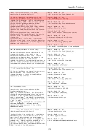 Appendix A Analysis
138
!9.7$Transaction$Approved$,$TC,$SDAD,$
Application$Cryptogram$(AC),$AFL$
$
If$the$card$approves$the$completion$of$the$
transaction$in$offline$mode,$it$will$return$
Transaction$Cryptogram$$(TC)$in$the$Cryptogram$
Information$Data$(CID).$$The$card$also$returns$
all$of$the$data$elements$required$by$the$
terminal$to$complete$the$transaction:$
Signed$Dynamic$Application$Data$(SDAD)$used$by$
the$terminal$to$verify$that$the$card$has$
approved$the$same$transaction$that$the$terminal$
sent.$
Application$Cryptogram$(AC)$used$in$the$
completion$of$the$transaction$with$the$Bank$to$
validate$that$a$valid$card$completed$the$
transaction.$
Application$File$Locator$(AFL)$contains$the$
location$in$the$card’s$file$structure$where$the$
terminal$can$read$the$data$elements$required$to$
complete$the$transaction.$
EMV$v2.2$Book$C,3$,$p50$
5.4.3$Determine$the$Card$Disposition$$$
$
EMV$v2.2$Book$C,3$,$p43$
5.2.2.2$GPO$Response$SW1$SW2$$$
$
EMV$v2.2$Book$C,3$,$p46$
5.2.2.3$Contactless$Path$Determination$$$
$
EMV$v2.2$Book$C,3$,$p97$
A.2$Data$Elements$by$Name$$$
$
EMVv2.2$$Book$C,3$,$p127$
Annex$C$Fast$Dynamic$Data$Authentication$$$
$
EMV$v2.2$Book$C,3$,$p128$
C.1$Dynamic$Signature$Verification$$$
$
EMV$v4.3$Book$3$,$p59$
6.5.8$Get$Processing$Options$APDUs$$$
$
EMV$v4.3$Book$3$,$p60$
6.5.8.4$Data$Field$Returned$in$the$Response$$$
$ $
!$9.8$Transaction$Must$Go$Online$–ARQC$$
$
If$the$card$requires$online$completion$of$the$
transaction$it$will$return$ARQC$in$the$
Cryptogram$Information$Data$(CID).$$Online$
completion$is$required$when$the$amount$of$the$
transaction$exceeds$the$cards$offline$
transaction$limit$or$offline$cumulative$limit$or$
when$the$number$of$offline$transactions$exceeds$
the$number$of$consecutive$offline$transactions.$
EMV$v2.2$Book$C,3$,$p50$
5.4.3$Determine$the$Card$Disposition$$$
$
EMV$v2.2$Book$C,3$,$p97$
A.2$Data$Elements$by$Name$$$
$
EMV$v2.2$Book$C,3$,$p14$
2.4.7$Online$Processing$(EMV$Mode)$$
$
EMV$v2.2$Book$C,3$,$p15$
2.4.8$Completion$(EMV$Mode)$$$
$ $
!$9.9$Transaction$Declined$,$AAC$$
$
If$the$card$declines$the$transaction$it$returns$
AAC$in$the$CID.$$The$card$declines$the$
transaction$when$it$cannot$be$completed$as$
requested$by$the$terminal.$$$
EMV$v2.2$Book$C,3$,$p50$
5.4.3$Determine$the$Card$Disposition$$$
$
EMV$v2.2$Book$C,3$,$p97$
A.2$Data$Elements$by$Name$$$
$
EMV$v2.2$Book$C,3$,$p14$
2.4.7$Online$Processing$(EMV$Mode)$$
$
EMV$v2.2$Book$C,3$,$p15$
2.4.8$Completion$(EMV$Mode)$$$
$ $
!$9.10$Command$Error$
$
The$possible$error$codes$returned$by$Get$
Processing$Options$are:$
6984,$Try$Another$Interface.$$The$transaction$
should$be$reattempted$using$either$the$contact$
interface$or$the$magnetic$stripe$interface.$$$
6985$,$Select$Next.$$The$transaction$should$be$
reattempted$using$the$next$combination$of$Kernel$
/$AID$(if$any).$
6986$,$Try$Again,$reattempt$the$transaction$with$
the$same$parameters.$$The$card$must$be$
represented,$this$may$occur$if$the$card$is$
removed$too$early.$
EMV$v2.2$Book$C,3$,$p43$
5.2.2.2$GPO$Response$SW1$SW2$$$
$
EMV$v2.2$Book$C,3$,$p15$
2.4.8$Completion$(EMV$Mode)$$$
$
EMV$v2.2$Book$B$,$p24$
3.3$Combination$Selection$$$
$ $
Loop$[$for$each$AFL$SFI$/$record$]$
"10.0$ReadAFLRecord(SFI,$Record)$
$
The$Application$File$Locator$(AFL)$returned$in$
the$GPO$response$contains$the$location$of$the$
data$records$which$contain$the$data$elements$
that$the$terminal$will$require$to$complete$the$
transaction.$$The$AFL$contains$a$range$of$SFI$/$
Records.$$The$data$the$AFL$points$to$will$
include$the$public$keys$required$to$decrypt$the$
SDAD$returned$in$the$GPO$response.$$$
EMV$v2.2$Book$C,3$,$p47$
5.3$Read$Application$Data$$$
$
EMV$v4.3$Book$3$,$p93$
10.2$Read$Application$Data$$$
$
EMV$v4.3$Book$3$,$p65$
6.5.11$Read$Record$Command,Response$APDUs$$$
 