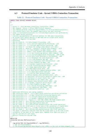 Appendix A Analysis
140
A.3 Protocol Emulator Code – Kernel 3 fDDA Contactless Transaction
Table 21 – Protocol Emulator Code - Kernel 3 fDDA Contactless Transaction
public$class$Kernel3$extends$Kernel$
{$
$
/**$$
$*$Kernel$3$,$Visa$EMV$Mode$Contactless$Transactions$(fDDA)$
$*$UML$diagram$–$Kernel$3$(Visa)$fDDA$Protocol$Sequence$
$*$This$Method$performs$steps$8.0$PopulatePDOL()$to$11.0$ValidateTrasnaction().$
.*$This$method$starts$once$the$payment$application$has$been$selected,$$
$*$steps$1.0$InitiateTransaction()$to$7.0$SelectApplication()$are$performed$by$
.*$the$common$Kernel$processes.$
$*$Concrete$implementation$of$abstract$methods$for$EMV$mode$transactions.$
$*$UK$issued$cards$should$operate$in$EMV$mode$and$US$issued$cards$should$$
$*$operate$in$Magnetic$Stripe$Mode$$$
$*$References$
$*$EMV$v2.2$Book$B$,$3.6$Data$Element$Processing$,$p34$
$*$EMV$v2.2$Book$C,3$,$2.4.1$Initiate$Application$Processing$,$p12$
$*$EMV$v2.2$Book$C,3$,$5.1$Initiate$Application$Processing$,$p40$
$*$EMV$v4.3$Book$3$,$5.4$Rules$for$Using$a$Data$Object$List$(DOL)$
$*$EMV$v4.3$Book$4$,$Annex$A$,$Coding$of$Terminal$Data$Elements$,$p115$
$*$EMV$v2.2$Book$C,3$,$A.2$Data$Elements$by$Name$(9F66)$,$p110$
$*$EMV$v2.2$Book$C,3$,$Annex$C$Fast$Dynamic$Data$Authentication$,$p127$
$*$EMV$v2.2$Book$C,3$,$5.2.1$Get$Processing$Options$(GPO)$Command$,$p40$
$*$EMV$v2.2$Book$C,3$,$5.2.2$Initiate$Application$Processing$,$p40$to$p46$
$*$EMV$v4.3$Book$3$,$6.5.8.4$Data$Field$Returned$in$the$Response$,$p60$
$*$EMV$v2.2$Book$C,3$,$5.4.3$Determine$the$Card$Disposition$,$p50$
$*$EMV$v2.2$Book$C,3$,$5.2.2.2$GPO$Response$SW1$SW2$,$p43$
$*$EMV$v2.2$Book$C,3$,$5.2.2.3$Contactless$Path$Determination$,$p46$
$*$EMV$v2.2$Book$C,3$,$A.2$Data$Elements$by$Name$,$p97$
$*$EMV$v2.2$Book$C,3$,$C.1$Dynamic$Signature$Verification$,$p128$
$*$EMV$v4.3$Book$3$,$6.5.8$Get$Processing$Options$APDUs$,$p59$
$*$EMV$v2.2$Book$C,3$,$5.3$Read$Application$Data$,$p47$
$*$EMV$v4.3$Book$3$,$10.2$Read$Application$Data$,$p93$
$*$EMV$v4.3$Book$3$,$6.5.11$Read$Record$Command,Response$APDUs$,$p65$
$*$EMV$v2.2$Book$C,3$,$2.4.2$Read$Application$Data$p13$
$*$EMV$v2.2$Book$C,3$,$5.6$Offline$Data$Authentication$,$p58$
$*$EMV$v4.3$Book$2$,$6$Offline$Dynamic$Data$Authentication$,$p51$
$*$EMV$v4.3$Book$2,$6.2$Retrieval$Certification$Authority$Public$Key$,$p60$
$*$EMV$v4.3$Book$2,$6.3$Retrieval$of$Issuer$Public$Key$,$p60$
$*$EMV$v4.3$Book$2,$6.3$Retrieval$of$ICC$Public$Key$,$p63$
$*$EMV$v4.3$Book$2,$6.5$Dynamic$Data$Authentication$(DDA)$,$p66$
$*$EMV$v4.3$Book$2,$6.5.2$Dynamic$Signature$Verification$,$p68$
$*$EMV$v2.2$Book$C,3$,$A.2$Data$Elements$by$Name$,$p97$
$*$EMV$v2.2$Book$C,3$,$2.4.7$Online$Processing$(EMV$Mode)$,$p14$
$*$EMV$v2.2$Book$C,3$,$2.4.8$Completion$(EMV$Mode)$,$p15$
$*$EMV$v2.2$Book$B$,$3.3$Combination$Selection$,$p24$
$*$$
$*$Additional$References$and$coding$comments$
$*$EMV$Contactless$Book$A$,$5.8.2$Application$Selection$and$Kernel$Activation$
$*$EMV$Contactless$C,3$,$2.4$New$Transaction$Processing$Sequence$p12$
$*$EMV$Contactless$C,3$,$5.2$Initiate$Application$Processing$p41$
$*$EMV$Contactless$C,3$,$C.1$Dynamic$Signature$Verification$p132$
$*$EMV$Contactless$C,3$,$Figure$C,1:$Fast$DDA$(fDDA)$EMV$Mode$Example$p134$
$*$EMV$v4.2$Book$2$,$10.1$Initiate$Application$Processing$p92$
$*$EMV$v4.2$Book$2$,$10.2$Read$Application$Data$p95$
$*$EMV$v4.2$Book$3$,$10.3$Offline$Data$Authentication$(AFL$&$AIP$operation)$
$*$Describes$the$AFL$&$AIP$data$is$to$be$used$in$the$validation$of$Signed$Data.$
$*$EMV$Contactless$Book$C,3$,$2.4$New$Transaction$Processing$Sequence$p12$
$*$EMV$v4.2$Book$3$,$10.3$Offline$Data$Authentication$(AFL$&$AIP$operation)$
$*$The$above$2$references$indicate$that$the$AFL$&$AIP$data$is$to$be$used$in$the$
$*$validation$of$the$Hash$of$the$signed$data,$HOWEVER$Visa$fDDA$only$works$if$
$*$the$AFL$and$AIP$are$left$empty.$
$*$@return$Transaction$Outcome$Code$
$*/$
@Override$
protected$Outcome$EMVTransaction()$
{$
$ Log.Write("UML$8.0$PopulatePDOL()",$Log.PROTOCOL);$$$
$ //$UML$8.0$PopulatePDOL()$
$ //$The$Processing$Options$Data$Objects$List$(PDOL)$is$the$list$of$data$elements$that$$
 