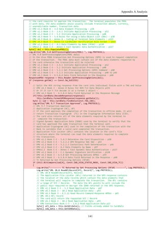 Appendix A Analysis
141
$ //$the$card$requires$to$approve$the$transaction.$$The$terminal$populates$the$PDOL$$
$ //$with$data,$the$data$elements$would$usually$include$transaction$amount,$currency,$
$ //$unpredictable$number,$transaction$date.$
$ //$EMV$v2.2$Book$B$,$3.6$Data$Element$Processing$,$p34$
$ //$EMV$v2.2$Book$C,3$,$2.4.1$Initiate$Application$Processing$,$p12$
$ //$EMV$v2.2$Book$C,3$,$5.1$Initiate$Application$Processing$,$p40$
$ //$EMV$v4.3$Book$3$,$5.4$Rules$for$Using$a$Data$Object$List$(DOL)$–$p38$
$ //$EMV$v4.3$Book$4$,$Annex$A$,$Coding$of$Terminal$Data$Elements$,$p115$
$ //$EMV$v4.3$Book$3$,$Annex$C3$Cardholder$Verification$Rule$Format$–$p163$
$ //$EMV$v2.2$Book$C,3$,$A.2$Data$Elements$by$Name$(9F66)$,$p110$
$ //$EMVv2.2$$Book$C,3$,$Annex$C$Fast$Dynamic$Data$Authentication$,$p127$
$ byte[]$dol$=$this.PopulatePDOL();$
$ Log.Write("UML$9.0$GetProcessingOptions(PDOL)$",$Log.PROTOCOL);$$$
$ //$UML$9.0$GetProcessingOptions(PDOL$data)$$
$ //$In$the$Visa$fDDA$transaction$Get$Processing$Options$(GPO)$is$used$to$request$completion$
$ //$of$the$transaction.$$The$PDOL$data$must$contain$all$of$the$data$elements$requested$by$
$ //$the$card$otherwise$the$transaction$will$be$rejected$
$ //$EMV$v2.2$Book$C,3$,$2.4.1$Initiate$Application$Processing$,$p12$
$ //$EMV$v2.2$Book$C,3$,$5.2$Initiate$Application$Processing$,$p40$
$ //$EMV$v2.2$Book$C,3$,$5.2.1$Get$Processing$Options$(GPO)$Command$,$p40$
$ //$EMV$v2.2$Book$C,3$,$5.2.2$Initiate$Application$Processing$,$p40$to$p46$
$ //$EMV$v4.3$Book$3$,$6.5.8.4$Data$Field$Returned$in$the$Response$,$p60$
$ ResponseAPDU$response$=$this.Reader.GetProcessingOptions(dol);$
$ if$(response.getSW()$==$Const.SW_SUCCESS)$
$ {$
$ $ //$Split$the$HEX$string$response$from$the$card$into$individual$fields$with$a$TAG$and$Value$
$ $ //$EMV$v4.3$Book$3$,$Annex$B$Rules$for$BER,TLV$Data$Objects$p155$
$ $ //$Or$if$it$isn't$TLV$decode$it$as$a$Format$1$object$–$$
$ $ //$EMV$v4.3$Book$3$,$6.5.8.4$Data$Field$Returned$in$the$Response$Message$
$ $ if(!this.CardData.DecodeResponse(response))$
$ $ $ this.CardData.FormatGPOResponse(response.getData());$
$ $ byte$[]$iad$=$this.CardData.FindData(Const.TAG_IAD);$
$ $ Log.Write("UML$9.7$Transaction$Approved",$Log.PROTOCOL);$$$
$ $ //$UML$9.7$Transaction$Approved$
$ $ //$Application$Cryptogram$(AC),$AFL$
$ $ //$If$the$card$approves$the$completion$of$the$transaction$in$offline$mode,$it$will$
$ $ //$return$Transaction$Cryptogram$$(TC)$in$the$Cryptogram$Information$Data$(CID).$
$ $ //$The$card$also$returns$all$of$the$data$elements$required$by$the$terminal$to$
$ $ //$$complete$the$transaction:$$
$ $ //$Signed$Dynamic$Application$Data$(SDAD)$used$by$the$terminal$to$verify$that$the$
$ $ //$card$has$approved$the$same$transaction$that$the$terminal$sent.$$
$ $ //$Application$Cryptogram$(AC)$used$in$the$completion$of$the$transaction$with$the$$
$ $ //$Bank$to$validate$that$a$valid$card$completed$the$transaction.$$
$ $ //$Application$File$Locator$(AFL)$contains$the$location$in$the$card’s$file$$
$ $ //$structure$where$the$terminal$can$read$the$data$elements$required$to$complete$$
$ $ //$the$transaction.$$
$ $ //$EMV$v2.2$Book$C,3$,$5.4.3$Determine$the$Card$Disposition$,$p50$
$ $ //$EMV$v2.2$Book$C,3$,$5.2.2.2$GPO$Response$SW1$SW2$,$p43$
$ $ //$EMV$v2.2$Book$C,3$,$5.2.2.3$Contactless$Path$Determination$,$p46$
$ $ //$EMV$v2.2$Book$C,3$,$A.2$Data$Elements$by$Name$,$p97$
$ $ //$EMVv2.2$$Book$C,3$,$Annex$C$Fast$Dynamic$Data$Authentication$,$p127$
$ $ //$EMV$v2.2$Book$C,3$,$C.1$Dynamic$Signature$Verification$,$p128$
$ $ //$EMV$v4.3$Book$3$,$6.5.8$Get$Processing$Options$APDUs$,$p59$
$ $ //$EMV$v4.3$Book$3$,$6.5.8.4$Data$Field$Returned$in$the$Response$,$p60$
$ $ //$TC$Returned$by$Get$Processing$Options$(9F10)$
$ $ if$(Util.BitCompare(iad[4],$Const.IAD_VISA_STATUS_MASK,$Const.IAD_VISA_TC))$
$ $ {$
$ $ $ Log.Write(",,,,,,,,,$TC$Returned$by$Get$Processing$Options$(9F10)$,,,,,,,",$Log.PROTOCOL);$$$
$ $ $ Log.Write("UML$10.0$ReadAFLRecord(SFI,$Record)",$Log.PROTOCOL);$$$
$ $ $ //$UML$10.0$ReadAFLRecord(SFI,$Record)$
$ $ $ //$The$Application$File$Locator$(AFL)$returned$in$the$GPO$response$contains$
$ $ $ //$the$location$of$the$data$records$which$contain$the$data$elements$that$
$ $ $ //$the$terminal$will$require$to$complete$the$transaction.$$The$AFL$contains$
$ $ $ //$a$range$of$SFI$/$Records.$$The$data$the$AFL$points$to$will$include$the$$
$ $ $ //$public$keys$required$to$decrypt$the$SDAD$returned$in$the$GPO$response.$$
$ $ $ //$EMV$v2.2$Book$C,3$,$5.3$Read$Application$Data$,$p47$
$ $ $ //$EMV$v4.3$Book$3$,$10.2$Read$Application$Data$,$p93$
$ $ $ //$EMV$v4.3$Book$3$,$6.5.11$Read$Record$Command,Response$APDUs$,$p65$
$ $ $ //$UML$10.1$AFL$record$
$ $ $ //$The$card$will$return$the$requested$SFI$/$Record$
$ $ $ //$EMV$v4.3$Book$3$,$10.2$Read$Application$Data$,$p93$
$ $ $ //$EMV$Contactless$Book$C,3$,$2.4.2$Read$Application$Data$p13$
$ $ $ byte[]$afl_data$=$this.GetAFLData();$//$Fields$already$added$to$CardData$
$ $ $ byte[]$sda_data$=$this.GetSDAData();$
 