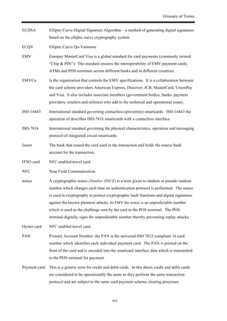 Glossary of Terms
xiv
ECDSA Elliptic Curve Digital Signature Algorithm – a method of generating digital signatures
based on the elliptic curve cryptography system.
ECQV Elliptic Curve Qu-Vanstone
EMV Europay MasterCard Visa is a global standard for card payments (commonly termed
“Chip & PIN”). The standard ensures the interoperability of EMV payment cards,
ATMs and POS terminals across different banks and in different countries.
EMVCo Is the organisation that controls the EMV specifications. It is a collaboration between
the card scheme providers American Express, Discover, JCB, MasterCard, UnionPay
and Visa. It also includes associate members (government bodies, banks, payment
providers, retailers and utilities) who add to the technical and operational issues.
ISO-14443 International standard governing contactless (proximity) smartcards. ISO-14443 the
operation of describes ISO-7816 smartcards with a contactless interface.
ISO-7816 International standard governing the physical characteristics, operation and messaging
protocol of integrated circuit smartcards.
Issuer The bank that issued the card used in the transaction and holds the source bank
account for the transaction.
ITSO card NFC enabled travel card.
NFC Near Field Communication
nonce A cryptographic nonce (Number ONCE) is a term given to random or pseudo random
number which changes each time an authentication protocol is performed. The nonce
is used in cryptography to protect cryptographic hash functions and digital signatures
against the known plaintext attacks. In EMV the nonce is an unpredictable number
which is used as the challenge sent by the card to the POS terminal. The POS
terminal digitally signs the unpredictable number thereby preventing replay attacks.
Oyster card NFC enabled travel card.
PAN Primary Account Number; the PAN is the universal ISO 7812 compliant 16 card
number which identifies each individual payment card. The PAN is printed on the
front of the card and is encoded into the smartcard interface data which is transmitted
to the POS terminal for payment.
Payment card This is a generic term for credit and debit cards. In this thesis credit and debit cards
are considered to be operationally the same as they perform the same transaction
protocol and are subject to the same card payment scheme clearing processes.
 