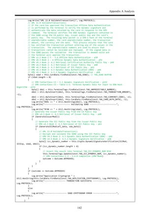 Appendix A Analysis
142
$ $ $ Log.Write("UML$11.0$ValidateTransaction()",$Log.PROTOCOL);$$$
$ $ $ //$UML$11.0$ValidateTransaction()$
$ $ $ //$If$the$card$has$approved$the$transaction$Offline$Data$Authentication$$
$ $ $ //$is$performed$by$the$terminal$to$verify$the$dynamic$signature$and$$
$ $ $ //$authenticate$the$data$returned$by$the$card$in$response$to$the$GPO$$
$ $ $ //$command.$$The$terminal$verifies$the$DDA$dynamic$signature$contained$in$$
$ $ $ //$the$SDAD$using$the$CA$public$key,$issuer$public$key$and$the$card’s$$
$ $ $ //$public$key.$$The$resulting$data$packet$is$a$SHA,1$hash$of$the$terminal$$
$ $ $ //$unpredictable$number,$the$card$unpredictable$number,$the$transaction$$
$ $ $ //$amount,$the$currency$and$the$date.$$This$process$ensures$that$the$card$$
$ $ $ //$has$verified$the$transaction$without$altering$any$of$the$values$in$the$$
$ $ $ //$transaction.$$The$unpredictable$numbers$are$used$to$ensure$that$$
$ $ $ //$transactions$cannot$be$recorded$and$replayed.$$If$the$signed$data$in$$
$ $ $ //$the$SDAD$passes$the$validation$$the$transaction$is$deemed$valid$and$$
$ $ $ //$the$terminal$will$approve$the$transaction.$$
$ $ $ //$EMV$v2.2$Book$C,3$,$5.6$Offline$Data$Authentication$,$p58$
$ $ $ //$EMV$v4.3$Book$2$,$6$Offline$Dynamic$Data$Authentication$,$p51$
$ $ $ //$EMV$v4.3$Book$2,$6.2$Retrieval$Certification$Authority$Public$Key$,$p60$
$ $ $ //$EMV$v4.3$Book$2,$6.3$Retrieval$of$Issuer$Public$Key$,$p60$
$ $ $ //$EMV$v4.3$Book$2,$6.3$Retrieval$of$ICC$Public$Key$,$p63$
$ $ $ //$EMV$v4.3$Book$2,$6.5$Dynamic$Data$Authentication$(DDA)$,$p66$
$ $ $ //$EMV$v4.3$Book$2,$6.5.2$Dynamic$Signature$Verification$,$p68$
$ $ $ byte[]$sdad$=$this.CardData.FindData(Const.TAG_SDAD);$//$TAG_SDAD$0x9F4B$
$ $ $ if$(sdad.length$>$0)$$
$ $ $ {$
$ $ $ $ //$EMV$Contactless$C3$–$C.1$Dynamic$Signature$Verification$,$p132$
$ $ $ $ //$EMV$Contactless$C3$–$Table$C,1:$Terminal$Dynamic$Data$for$Input$to$DDA$Hash$
Algorithm$,$p132$
$ $ $ $ byte[]$ddol$=$this.TerminalTags.FindData(Const.TAG_UNPREDICTABLE_NUMBER);$$
$ $ $ $ ddol$=$Util.ByteInsert(ddol,$this.TerminalTags.FindData(Const.TAG_TRANSACTION_AMOUNT),$
,1);$$$$$
$ $ $ $ ddol$=$Util.ByteInsert(ddol,$this.TerminalTags.FindData(Const.TAG_CURRENCY_CODE),$,1);$$$$$
$ $ $ $ ddol$=$Util.ByteInsert(ddol,$this.CardData.FindData(Const.TAG_CARD_AUTH_DATA),$,1);$
$ $ $ $ Log.Write("DDOL$=>$"$+$Util.HexString(ddol),$Log.PROTOCOL);$
$ $ $ $ Log.Write(",,,,,,,,,,,,,,,,,,,,,,$Validating$SDAD$,,,,,,,,,,,,,,,,,,,,,,,",$
Log.PROTOCOL);$
$ $ $ $ Log.Write("9F4B$=>$"$+$Util.HexString(sdad),$Log.PROTOCOL);$
$ $ $ $ //$Generate$the$Issuer$Public$Key$from$the$CA$Public$Key$
$ $ $ $ //$EMV$v4.3$Book$2,$6.3$Retrieval$of$Issuer$Public$Key$,$p60$
$ $ $ $ if$(GenerateIssuerMod())$
$ $ $ $ {$
$ $ $ $ $ //$Generate$the$ICC$Public$Key$from$the$Issuer$Public$Key$
$ $ $ $ $ //$EMV$v4.3$Book$2,$6.3$Retrieval$of$ICC$Public$Key$,$p63$
$ $ $ $ $ if$(GenerateICCMod(afl_data,$sda_data))$
$ $ $ $ $ {$
$ $ $ $ $ $ //$UML$11.0$ValidateTransaction()$
$ $ $ $ $ $ //$Decrypt$and$validate$the$SDAD$using$the$ICC$Public$key$
$ $ $ $ $ $ //$EMV$v4.3$Book$2,$6.5$Dynamic$Data$Authentication$(DDA)$,$p66$
$ $ $ $ $ $ //$EMV$v4.3$Book$2,$6.5.2$Dynamic$Signature$Verification$,$p68$
$ $ $ $ $ $ byte[]$icc_dynamic_number$=$this.Crypto.DynamicSignatureVerification(ICCMod,$
ICCExp,$sdad,$ddol);$
$ $ $ $ $ $ if$(icc_dynamic_number.length$>$0)$
$ $ $ $ $ $ {$
$ $ $ $ $ $ $ //$Insert$the$result$into$Terminal$TAG_ICC_DYNAMIC_NUM$9F4C$
$ $ $ $ $ $ $ this.TerminalTags.Update(Const.TAG_ICC_DYNAMIC_NUM,$icc_dynamic_number);$
$ $ $ $ $ $ $ //$EMV$Contactless$C,3$,$2.4.8$Completion$(EMV$Mode)$
$ $ $ $ $ $ $ outcome$=$Outcome.APPROVED;$
$ $ $ $ $ $ }$
$ $ $ $ $ }$
$ $ $ $ }$
$ $ $ }$
$ $ $ if$(outcome$==$Outcome.APPROVED)$
$ $ $ {$
$ $ $ $ Log.Write("Application$Cryptogram$"$+$
Util.HexString(this.CardData.FindData(Const.TAG_APPLICATION_CRYPTOGRAM)),$Log.PROTOCOL);$
$ $ $ $ Log.Write(",,,,,,,,,,,,,,,,,,$TRANSACTION$SUCCESSFUL$,,,,,,,,,,,,,,,,,,,,",$
Log.PROTOCOL);$$$
$ $ $ }$
$ $ $ else$
$ $ $ {$
$ $ $ $ Log.Write(",,,,,,,,,,,,,,,,,,,$SDAD$CRYPTOGRAM$ERROR$,,,,,,,,,,,,,,,,,,,,",$
Log.PROTOCOL);$$$
$ $ $ }$
$ $ }$
 