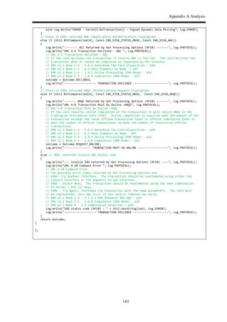 Appendix A Analysis
143
$ $ else$Log.Write("ERROR$,$Kernel3.DoTransaction()$,$Signed$Dynamic$Data$Missing",$Log.ERROR);$
$ }$
$ //$Check$if$PDOL$returned$AAC$(Application$Authentication$Cryptogram)$
$ else$if$(Util.BitCompare(iad[4],$Const.IAD_VISA_STATUS_MASK,$Const.IAD_VISA_AAC))$$
$ {$
$ $ Log.Write(",,,,,,,,$ACC$Returned$by$Get$Processing$Options$(9F10)$,,,,,,,",$Log.PROTOCOL);$$$
$ $ Log.Write("UML$9.9$Transaction$Declined$,$AAC$",$Log.PROTOCOL);$$$
$ $ //$UML$9.9$Transaction$Declined$,$AAC$$
$ $ //$If$the$card$declines$the$transaction$it$returns$AAC$in$the$CID.$$The$card$declines$the$$
$ $ //$transaction$when$it$cannot$be$completed$as$requested$by$the$terminal.$$$
$ $ //$EMV$v2.2$Book$C,3$,$5.4.3$Determine$the$Card$Disposition$,$p50$
$ $ //$EMV$v2.2$Book$C,3$,$A.2$Data$Elements$by$Name$,=$p97$
$ $ //$EMV$v2.2$Book$C,3$,$2.4.7$Online$Processing$(EMV$Mode)$,$p14$
$ $ //$EMV$v2.2$Book$C,3$,$2.4.8$Completion$(EMV$Mode)$,$p15$
$ $ outcome$=$Outcome.DECLINED;$
$ $ Log.Write(",,,,,,,,,,,,,,,,,,,$TRANSACTION$DECLINED$,,,,,,,,,,,,,,,,,,,,,",$Log.PROTOCOL);$$$$$$$
$ }$
$ //$Check$if$PDOL$returned$ARQC$(Authorisation$Request$Cryptogram)$
$ else$if$(Util.BitCompare(iad[4],$Const.IAD_VISA_STATUS_MASK,$$Const.IAD_VISA_ARQC))$$
$ {$
$ $ Log.Write(",,,,,,,$ARQC$Returned$by$Get$Processing$Options$(9F10)$,,,,,,,",$Log.PROTOCOL);$$$
$ $ Log.Write("UML$9.8$Transaction$Must$Go$Online$–ARQC",$Log.PROTOCOL);$
$ $ //$UML$9.8$Transaction$Must$Go$Online$–ARQC$$
$ $ //$If$the$card$requires$online$completion$of$the$transaction$it$will$return$ARQC$in$the$
$ $ //$Cryptogram$Information$Data$(CID).$$Online$completion$is$required$when$the$amount$of$the$$
$ $ //$transaction$exceeds$the$cards$offline$transaction$limit$or$offline$cumulative$limit$or$$
$ $ //$when$the$number$of$offline$transactions$exceeds$the$number$of$consecutive$offline$$
$ $ //$transactions.$$
$ $ //$EMV$v2.2$Book$C,3$,$5.4.3$Determine$the$Card$Disposition$,$p50$
$ $ //$EMV$v2.2$Book$C,3$,$A.2$Data$Elements$by$Name$,$p97$
$ $ //$EMV$v2.2$Book$C,3$,$2.4.7$Online$Processing$(EMV$Mode)$,$p14$
$ $ //$EMV$v2.2$Book$C,3$,$2.4.8$Completion$(EMV$Mode)$,$p15$
$ $ outcome$=$Outcome.REQUEST_ONLINE;$
$ $ Log.Write(",,,,,,,,,,,,,,,,$TRANSACTION$MUST$GO$ONLINE$,,,,,,,,,,,,,,,,,,",$Log.PROTOCOL);$$$
$ }$$$
$ else$//$PDOL$returned$invalid$IAD$status$code$
$ {$
$ $ Log.Write(",,,$Invalid$IAD$returned$by$Get$Processing$Options$(9F10)$,,,,",$Log.PROTOCOL);$$$
$ $ Log.Write("UML$9.10$Command$Error$",$Log.PROTOCOL);$
$ $ //$UML$9.10$Command$Error$
$ $ //$The$possible$error$codes$returned$by$Get$Processing$Options$are:$$
$ $ //$6984,$Try$Another$Interface.$$The$transaction$should$be$reattempted$using$either$the$$
$ $ //$contact$interface$or$the$magnetic$stripe$interface.$$$
$ $ //$6985$,$Select$Next.$$The$transaction$should$be$reattempted$using$the$next$combination$$
$ $ //$of$Kernel$/$AID$(if$any).$$
$ $ //$6986$,$Try$Again,$reattempt$the$transaction$with$the$same$parameters.$$The$card$must$$
$ $ //$be$represented,$this$may$occur$if$the$card$is$removed$too$early.$$
$ $ //$EMV$v2.2$Book$C,3$,$5.2.2.2$GPO$Response$SW1$SW2$,$p43$
$ $ //$EMV$v2.2$Book$C,3$,$2.4.8$Completion$(EMV$Mode)$,$p15$
$ $ //$EMV$v2.2$Book$B$,$3.3$Combination$Selection$,$p24$
$ $ Log.Write("IAD$status$code$(9F10)$:$"$+$Util.HexString(iad),$Log.ERROR);$
$ $ Log.Write(",,,,,,,,,,,,,,,,,,,$TRANSACTION$DECLINED$,,,,,,,,,,,,,,,,,,,,,",$Log.PROTOCOL);$$$$$$$
$ }$
$ return$outcome;$
}$
$
};$
$
*
 