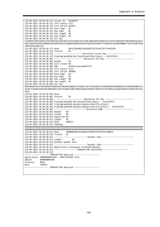 Appendix A Analysis
145
[24,05,2015$18:58:28.32]$Issuer$ID$$$492949FF$
[24,05,2015$18:58:28.32]$Cert$Expiry$1217$
[24,05,2015$18:58:28.32]$Cert$Serial$014DC2$
[24,05,2015$18:58:28.32]$Hash$Algo$$$01$
[24,05,2015$18:58:28.32]$Key$Algo$$$$01$
[24,05,2015$18:58:28.32]$Key$Length$$90$
[24,05,2015$18:58:28.32]$Exp$Length$$01$
[24,05,2015$18:58:28.32]$ICC$Key$$$$$
C639B9467B9E56D9C6395E6B934CD2ACFBEC953C6CE8D31923130F2046384EFD5BDE921C3ED12505B1BFE7DDF488E62CA475
AAFC1A6919C944F658BA0230C4894CA5E5E2AA0262B09A5B3CB7ECB6CD93AF0D717C40642E5B14B070B0BE7181CECDB79396
C89C36414C8EF21D$
[24,05,2015$18:58:28.32]$Hash$$$$$$$$8652C1B69B5255D28CB7C2F741873D77FC8E52B3$
[24,05,2015$18:58:28.32]$Trailer$$$$$BC$
[24,05,2015$18:58:28.32]$,,,,,,,,,,,,,,,,,,,,,,,$Recovered$Issuer$Key$,,,,,,,,,,,,,,,,,,,,,,,$
[24,05,2015$18:58:28.32]$CryptographyRSA.RetrieveIssuerPublicKey()$,$SUCCESSFUL$
[24,05,2015$18:58:28.48]$,,,,,,,,,,,,,,,,,,,,,,,,$Recovered$ICC$Key$,,,,,,,,,,,,,,,,,,,,,,,,$
[24,05,2015$18:58:28.48]$Header$$$$$$6A$
[24,05,2015$18:58:28.48]$Cert$Format$04$
[24,05,2015$18:58:28.48]$PAN$$$$$$$$$4929xxxxxxxx4037FFFF$
[24,05,2015$18:58:28.48]$Cert$Expiry$1116$
[24,05,2015$18:58:28.48]$Cert$Serial$3A6B02$
[24,05,2015$18:58:28.48]$Hash$Algo$$$01$
[24,05,2015$18:58:28.48]$Key$Algo$$$$01$
[24,05,2015$18:58:28.48]$Key$Length$$80$
[24,05,2015$18:58:28.48]$Exp$Length$$01$
[24,05,2015$18:58:28.48]$ICC$Key$$$$$
D95D3658164C174E64056D72B2B34147BA26D7AADAC5731B01F52E7799FA099278748CB99424D906DA2F9E59D86BC8BD72C3
2E5DF772A4DC9F0149C2DB82B41374A7EC4BD1560CFA9B42646AC8394ECF85B573C7AC399D22CCA4429D9442CA02EF83122C
5D91$
[24,05,2015$18:58:28.48]$Hash$$$$$$$$$
[24,05,2015$18:58:28.48]$Trailer$$$$$BC$
[24,05,2015$18:58:28.48]$,,,,,,,,,,,,,,,,,,,,,,,,$Recovered$ICC$Key$,,,,,,,,,,,,,,,,,,,,,,,,$
[24,05,2015$18:58:28.48]$CryptographyRSA.RetrieveICCPublicKey()$,$SUCCESSFUL$
[24,05,2015$18:58:28.48]$CryptographyRSA.DynamicSignatureVerification()$
[24,05,2015$18:58:28.48]$CryptographyRSA.DynamicSignatureVerification()$,$SUCCESSFUL$
[24,05,2015$18:58:28.48]$,,,,,,,,,,,,,,,,,,,,,,,,,,$Recovered$SDAD$,,,,,,,,,,,,,,,,,,,,,,,,,$
[24,05,2015$18:58:28.48]$Header$$$$6A$
[24,05,2015$18:58:28.63]$Format$$$$05$
[24,05,2015$18:58:28.63]$Algorithm$01$
[24,05,2015$18:58:28.63]$Length$$$$03$
[24,05,2015$18:58:28.63]$Data$$$$$$0201C3$
[24,05,2015$18:58:28.63]$Padding$$$
BBBBBBBBBBBBBBBBBBBBBBBBBBBBBBBBBBBBBBBBBBBBBBBBBBBBBBBBBBBBBBBBBBBBBBBBBBBBBBBBBBBBBBBBBBBBBBBBBBBB
BBBBBBBBBBBBBBBBBBBBBBBBBBBBBBBBBBBBBBBBBBBBBBBBBBBBBBBBBBBBBBBBBBBBBBBBBBBBBBBBBBBBBBBBBBBBBBBBBBBB$
[24,05,2015$18:58:28.63]$Hash$$$$$$EB8880140A352EAD82370FA47F6F4F52623068F9$
[24,05,2015$18:58:28.63]$Trailer$$$BC$
[24,05,2015$18:58:28.63]$,,,,,,,,,,,,,,,,,,,,,,,,,,,$Dynamic$Data$,,,,,,,,,,,,,,,,,,,,,,,,,,$
[24,05,2015$18:58:28.63]$Length$$$$$$$$$02$
[24,05,2015$18:58:28.63]$Dynamic$Number$01C3$
[24,05,2015$18:58:28.63]$,,,,,,,,,,,,,,,,,,,,,,,,,,,$Dynamic$Data$,,,,,,,,,,,,,,,,,,,,,,,,,,$
[24,05,2015$18:58:28.63]$Application$Cryptogram$FCF9E2AC71DE5621$
[24,05,2015$18:58:28.63]$,,,,,,,,,,,,,,,,,,$TRANSACTION$SUCCESSFUL$,,,,,,,,,,,,,,,,,,,,$
[24,05,2015$18:58:28.63]$$
,,,,,,,,,,,,,,,,,,,,$TRANSACTION$Approved$,,,,,,,,,,,,,,,,,,,,,$
Application$$A0000000031010$,$BARCLAYCARD$VISA$
Amount$$$$$$$000000000100$
Currency$$$$$0826$
Date$$$$$$$$$150524$
,,,,,,,,,,,,,,,,,,,,$TRANSACTION$Approved$,,,,,,,,,,,,,,,,,,,,,$
$
 