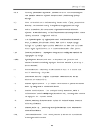 Glossary of Terms
xv
PDOL Processing options Data Object List – A flexible list of data fields requested by the
card. The POS returns the requested data fields in the GetProcessingOptions()
message.
PKI Public Key Infrastructure, is a mechanism by which a trusted 3rd
party (the Certificate
Authority) can validate the identity of the parties in a cryptographic exchange.
POS Point of Sale terminal; the device used in shops and restaurants to make card
payments. A POS terminal may also describe an unattended vending machine such as
a parking meter with a card payment interface.
RSA Is an asymmetric public key cryptosystem named after its three co-inventors Ron
Rivest, Adi Shamir, and Leonard Adleman. RSA is used to encrypt / decrypt
messages and to produce digital signature. EMV credit and debit cards use RSA to
produce digital signatures which can be used to validate that the card is genuine.
SAM Secure Access Module – Tamper proof storage module used by POS terminals for
cryptographic key storage.
SDAD Signed Dynamic Authentication Data – In the current EMV system the card
authorised the transaction data by signing the transaction data with its private key to
produce the SDAD.
SFI Short File Indicator – The storage on EMV cards is in blocks of 16 records, each
block is referenced by a unique SFI.
TC Transaction Certificate – Response code from the card that indicates that the
transaction has been successful.
Tic Terminal implicit certificate - ECQV implicit certificate used to generate the terminal
public key during the POS authentication process.
Tid Terminal identification data – Data to uniquely identify the terminal, which is
encoded into the terminal’s ECQV implicit certificate (Tic), consisting of the terminal
ID, expiry date and a sequence number.
Tpk Terminal public key - Generated by the acquirer and stored on the POS terminal’s
Secure Access Module.
Tsk Terminal private key - Generated by the acquirer and stored on the POS terminal’s
Secure Access Module.
UPN UnPredictable Number – This is a nonce generated by the card and included in the
SDAD signed transaction data.
 