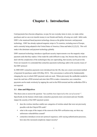 1
Chapter 1.! Introduction
Card payments have become ubiquitous, we pay for our everyday items in store, we make online
purchases and we can even transfer money to our friends and family, all using our credit / debit cards.
EMV is the smartcard based payment technology chosen as the global electronic card payment
technology. EMV has already replaced magnetic stripe in 76 countries, including most of Europe,
and is currently being adopted in the United States of America, China and India [1] [2] [3]. This will
make it the dominant card payment technology globally
EMV smartcard technology introduces significant security improvements over the magnetic stripe
payment cards that they replace. It has made the cards difficult to copy, but, because they also need to
deal with the complexities of the technologies they are superseding, that security can be put at risk.
From our research it is contended that contactless payments technology adds to the security issues of
the EMV protocol.
In 2008 EMV contactless payments were introduced into the UK, they are a more convenient method
of payment for purchases under £20 (May 2015). This convenience is achieved by fundamentally
changing the way in which EMV payment cards are used. Where previously the cardholder needed to
insert the card into a POS terminal and enter their PIN to make a transaction, now contactless
payments can be made wirelessly by tapping the card on the POS terminal and the cardholders PIN is
not required.
1.1! Aims and Objectives
This thesis aims to answer the question “has usability been improved at the cost of security?”.
Specifically do the features which make contactless payments more convenient and user friendly
impact the security of the EMV payment system:
•! does the wireless interface enable new categories of wireless attack that were not previously
possible with the Chip & PIN cards?
•! what is the scope of the impact of the removal of the PIN verification step, are there any
unforeseen vulnerabilities created?
•! contactless introduces seven new protocol sequences, with varying authentication processes,
how does this increased complexity impact security?
 