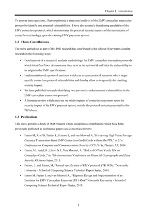 Chapter 1. Introduction
2
To answer these questions, I have performed a structured analysis of the EMV contactless transaction
protocol to identify any potential vulnerabilities. I have also created a functioning emulation of the
EMV contactless protocol, which demonstrates the practical security impacts of the introduction of
contactless technology upon the existing EMV payments system.
1.2! Thesis Contributions
The work carried out as part of this PhD research has contributed to the subject of payments security
research in the following ways:
•! Development of a structured analysis methodology for EMV contactless transaction protocols
which identifies flaws, demonstrates they exist in the real-world and links the vulnerability to
its origin in the EMV specifications.
•! Implementation of a protocol emulator which can execute protocol scenarios which target
specific contactless protocol vulnerabilities and thereby allow us to quantify the resulting
security impact.
•! We have published research identifying two previously undocumented vulnerabilities in the
EMV contactless transaction protocol.
•! A literature review which analyses the wider impacts of contactless payments upon the
security impact of the EMV payment system, outside the protocol analysis presented in this
PhD thesis.
1.3! Publications
This thesis presents a body of PhD research which incorporates contributions which have been
previously published as conference papers and as technical reports:
•! Emms M, Arief B, Freitas L, Hannon J, and van Moorsel A, “Harvesting High Value Foreign
Currency Transactions from EMV Contactless Credit Cards without the PIN,” in 21st
Conference on Computer and Communications Security (CCS 2014), Phoenix AZ, 2014.
•! Emms, M., Arief, B., Little, N.J., Van Moorsel, A, “Risks of Offline Verify PIN on
Contactless Cards.,” in 17th International Conference on Financial Cryptography and Data
Security, Okinawa Japan, 2013.
•! Freitas, L. and Emms, M, “Formal specification of EMV protocol. (TR 1429),” Newcastle
University - School of Computing Science Technical Report Series, 2014.
•! Emms M, Freitas L and van Moorsel A,, “Rigorous Design and Implementation of an
Emulator for EMV Contactless Payments (TR 1426),” Newcastle University - School of
Computing Science Technical Report Series, 2013.
 
