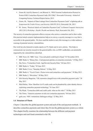 Chapter 1. Introduction
3
•! Emms M, Arief B, Hannon J, van Moorsel A. “POS Terminal Authentication Protocol to
Protect EMV Contactless Payment Cards (TR 1386)”. Newcastle University - School of
Computing Science Technical Report Series, 2013.
•! Emms, M., “Impacts of Data Leakage from Contactless Payments Cards” a lightning talk at
Symposium On Usable Privacy and Security (SOUPS 2013), Newcastle UK, 2013
•! M. Emms, “Practical Attack on Contactless Payment Card,” in Human Computer Interaction
(HCI 2011) Workshop - Health, Wealth and Identity Theft, Newcastle UK, 2011.
The security of contactless payments affects everyone who carries a contactless card in their wallet.
Our practical attack scenario implementations help us to convey a security message in a way that is
accessible to the general public. We have used the media to carry this message to a wider audience
warning of potential security vulnerabilities.
Our work has also featured in media reports on TV, Radio and in news articles. This helps to
communicate our security research to the general public who, as EMV cardholders, are potentially
impacted by the vulnerabilities identified.
•! BBC News 24, “BBC Tyne - Visa card glitch could lead to fraud,” 01 November 2014.
•! BBC Radio 4, “Money Box - Card payment glitches at contactless terminals,” 19 May 2013.
•! Sky News, “Contactless Cards: App Reveals Security Risk,” 04 June 2013.
•! BBC Radio 4, “Today,” 03 June 2013
•! BBC Radio 5 Live, “Saturday Edition,” 18 May 2013
•! BBC Radio 4, “You & Yours - Portas towns and contactless card payments,” 30 May 2013.
•! BBC Radio 2, “Drivetime,” 30 May 2013.
•! Info Security Magazine, “UK customers charged twice with contactless payment cards,” 20
May 2013
•! Mail Online, “How 30million 'wi-fi' credit cards can be plundered by cyber identity thieves
exploiting contactless payment technology,” 01 June 2013
•! The Week, “Contactless debit and credit cards: what are the risks?,” 30 May 2013
•! The Times, “Amazon customers at risk over contactless payments,” 04 June 2015.
•! gulli.com, “NFC: Irrtümliche Zahlungen erfolgt,” 22 May 2013.
1.4! Structure of Thesis
Chapter 2 describes the global payment system and each of the card payment methods. It
describes contactless payments and where they fit into the global payment system as a whole.
This chapter briefly examines the relationship between the different card payment
technologies and card fraud committed in the UK.
 