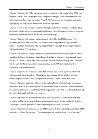 Chapter 1. Introduction
4
Chapter 3 describes the EMV transaction protocol, setting it in the context of the EMV card
payment system. This chapter provides a comparative analysis of the different transaction
authorisation methods used for contact “Chip & PIN” payments and contactless payments,
highlighting the strength and weaknesses within each protocol.
Chapter 4 looks at the published research relating to contactless payments. The focus being
on (i) analysis of transaction protocols (ii) exploitable vulnerabilities in transaction protocols
(iii) exploitable vulnerabilities in the contactless technology.
Chapter 5 describes the analysis methodology developed for this PhD research. The
methodology identifies flaws in the contactless transaction protocol and, by means of a
protocol emulator, demonstrates the existence of the flaws as exploitable vulnerabilities in
EMV cards and/or POS terminals.
Chapter 6 describes the foreign currency flaw in the contactless transaction protocol which
was identified using the analysis methodology described in Chapter 5. Our research found
that all EMV cards (Chip & PIN and contactless) have the foreign currency flaw. However,
it is the usability features, i.e. the wireless interface and no PIN that makes this flaw
exploitable on contactless cards.
Chapter 7 describes the contactless verify PIN protocol flaw, which again was identified
using our analysis methodology. This chapter demonstrates that the wireless interface
directly impacts on one of the existing security features of EMV Chip & PIN cards
Chapter 8 describes a potential solution for the vulnerabilities identified in the contactless
transaction protocol by confirming that the transaction device is authentic. The solution aims
to prevent unauthorised access to the contactless payment card which is at the root of many of
the vulnerabilities identified by our research.
Chapter 9 describes the nature of the research, involving real EMV contactless cards and
terminals, and favoured a practical approach in developing our software and analysis tools.
This chapter contains groundwork experiments required for this PhD thesis.
Chapter 10 contains the conclusion to my PhD research. It draws upon the results of my PhD
research to evaluate the question “Contactless payments: usability at the cost of security?”.
 