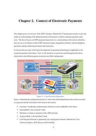 5
Chapter 2.! Context of Electronic Payments
This chapter gives an overview of the EMV (Europay, MasterCard, Visa) payment system, to give the
reader an understanding of the global payments environment in which contactless payment cards
exist. The thesis focuses on EMV payment transactions (i.e. card purchases), this section, therefore,
does not cover the details of other EMV transaction types; chargeback (refunds), referral (telephone
payments) and pre-authorisation (hotels and rental cars).
It will also discuss some of the latest developments in payments technologies as applicable to the
research presented in this thesis. First, it will introduce several terms used throughout this thesis
which refer to the different parties involved in an EMV card payment.
Figure 1 - Card Payment Operation
Figure 1 illustrates the card payment process, it shows the relationship between the entities involved
in a payment and the information flow between the entities.
•! Customer / Cardholder, predominantly referred to as the cardholder in this thesis
•! Issuing Bank is the customer’s bank
•! Merchant is a shop or restaurant with a POS terminal,
•! Acquirer Bank, is the merchant’s bank
•! Card Payment Network is operated by the card payment schemes; MasterCard, Visa,
American Express, JCB, Discover and UnionPay.
 