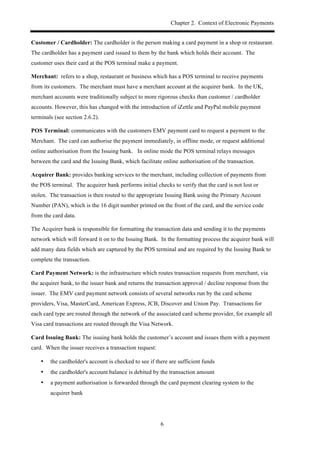 Chapter 2. Context of Electronic Payments
6
Customer / Cardholder: The cardholder is the person making a card payment in a shop or restaurant.
The cardholder has a payment card issued to them by the bank which holds their account. The
customer uses their card at the POS terminal make a payment.
Merchant: refers to a shop, restaurant or business which has a POS terminal to receive payments
from its customers. The merchant must have a merchant account at the acquirer bank. In the UK,
merchant accounts were traditionally subject to more rigorous checks than customer / cardholder
accounts. However, this has changed with the introduction of iZettle and PayPal mobile payment
terminals (see section 2.6.2).
POS Terminal: communicates with the customers EMV payment card to request a payment to the
Merchant. The card can authorise the payment immediately, in offline mode, or request additional
online authorisation from the Issuing bank. In online mode the POS terminal relays messages
between the card and the Issuing Bank, which facilitate online authorisation of the transaction.
Acquirer Bank: provides banking services to the merchant, including collection of payments from
the POS terminal. The acquirer bank performs initial checks to verify that the card is not lost or
stolen. The transaction is then routed to the appropriate Issuing Bank using the Primary Account
Number (PAN), which is the 16 digit number printed on the front of the card, and the service code
from the card data.
The Acquirer bank is responsible for formatting the transaction data and sending it to the payments
network which will forward it on to the Issuing Bank. In the formatting process the acquirer bank will
add many data fields which are captured by the POS terminal and are required by the Issuing Bank to
complete the transaction.
Card Payment Network: is the infrastructure which routes transaction requests from merchant, via
the acquirer bank, to the issuer bank and returns the transaction approval / decline response from the
issuer. The EMV card payment network consists of several networks run by the card scheme
providers, Visa, MasterCard, American Express, JCB, Discover and Union Pay. Transactions for
each card type are routed through the network of the associated card scheme provider, for example all
Visa card transactions are routed through the Visa Network.
Card Issuing Bank: The issuing bank holds the customer’s account and issues them with a payment
card. When the issuer receives a transaction request:
•! the cardholder's account is checked to see if there are sufficient funds
•! the cardholder's account balance is debited by the transaction amount
•! a payment authorisation is forwarded through the card payment clearing system to the
acquirer bank
 