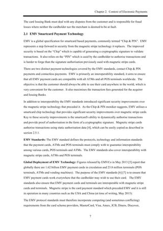 Chapter 2. Context of Electronic Payments
7
The card Issuing Bank must deal with any disputes from the customer and is responsible for fraud
losses where neither the cardholder nor the merchant is deemed to be at fault.
2.1! EMV Smartcard Payment Technology
EMV is a global specification for smartcard based payments, commonly termed “Chip & PIN”. EMV
represents a step forward in security from the magnetic stripe technology it replaces. The improved
security is based on the “Chip” which is capable of generating a cryptographic signature to validate
transactions. It also relies on the “PIN” which is used by the cardholder to authorise transactions and
is harder to forge than the signature authorisation previously used with magnetic stripe cards.
There are two distinct payment technologies covered by the EMV standards, contact Chip & PIN
payments and contactless payments. EMV is primarily an interoperability standard, it aims to ensure
that all EMV payment cards are compatible with all ATMs and all POS terminals worldwide. The
objective is that the customer should always be able to use their card anywhere in the world, which is
very convenient for the customer. It also maximises the transaction fees generated for the acquirer
and Issuing Banks.
In addition to interoperability the EMV standards introduced significant security improvements over
the magnetic stripe technology that preceded it. As the Chip & PIN moniker suggests, EMV utilises a
smartcard chip technology that provides significant security improvements over magnetic stripe cards.
Key to these security improvements is the smartcard's ability to dynamically authorise transactions
and provide proof of authorisation in the form of a cryptographic signature. Magnetic stripe cards
authorise transactions using static authorisation data [4], which can be easily copied as described in
section 2.5.1.
EMV Standards: The EMV standard defines the protocols, technology and information standards
that the payment cards, ATMs and POS terminals must comply with to guarantee interoperability
among various cards, POS terminals and ATMs. The EMV standards also cover interoperability with
magnetic stripe cards, ATMs and POS terminals.
Global Deployment of EMV Technology: Figures released by EMVCo in May 2013 [5] report that
globally there are 1.62 billion EMV payment cards in circulation and 23.8 million terminals (POS
terminals, ATMs and vending machines). The purpose of the EMV standards [6] [7] is to ensure that
EMV payment cards work everywhere that the cardholder may wish to use their card. The EMV
standards also ensure that EMV payment cards and terminals are interoperable with magnetic stripe
cards and terminals. Magnetic stripe is the card payment standard which preceded EMV and it is still
in operation in many countries such as the USA and China (at time of writing, May 2015).
The EMV protocol standards must therefore incorporate competing (and sometimes conflicting)
requirements from the card scheme providers, MasterCard, Visa, Amex, JCB, Diners, Discover,
 