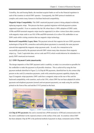Chapter 2. Context of Electronic Payments
8
UnionPay, the card Issuing Banks, the merchant acquirer banks as well as the financial regulators in
each of the countries in which EMV operates. Consequently, the EMV protocol standards are
complex and contain many features to facilitate backward compatibility.
Magnetic Stripe Compatibility: The EMV smartcard payment system is being adopted worldwide,
replacing magnetic stripe. This process has been a gradual migration with both payment systems
supported in parallel. Even in countries like the UK where there is 100% adoption of EMV cards,
ATMs and POS terminals magnetic stripe must be supported (i) to allow visitors from other countries
with magnetic stripe cards to use UK ATMs and POS terminals (ii) to allow UK cardholders to use
EMV cards whilst visiting countries that use magnetic stripe technology.
Backward Compatibility Legacy Data: The payment network that supports the new EMV payments
technologies (Chip & PIN, contactless and mobile phone payments) is essentially the same payment
network that supported the magnetic stripe payment cards. As such, for a transaction to be
successfully processed by the payment network EMV retains many data structures from magnetic
stripe (e.g. Track 2 equivalent data, service code and PVV) which would otherwise be redundant in a
purely EMV smartcard environment.
2.2! EMV Payment Cards (smartcards)
The design imperative of the EMV payment cards is usability, to make it as convenient as possible for
the cardholder to make the payment in all possible situations. This is achieved by using the four
payment methods identified in Figure 2; (1) Chip & PIN payments, identified here by the contact chip
present on the card (2) contactless payments, cards with contactless payment capability display this
logo (3) magnetic stripe payments, EMV cards have a magnetic stripe on the rear of the card for
backward compatibility with countries, such as the USA, where EMV has not been adopted (4) online
payments and telephone payments (termed card-not-present payments), are made using the card data
printed on the front of the card and the CVV2 printed on the back.
Figure 2 - EMV Card Payment Methods
(1) Chip & PIN payments: the card is inserted into a POS terminal or ATM and communication with
the card is established via the exposed contacts on the surface of the card. In countries where EMV
has been adopted, Chip & PIN is the preferred method of payment in shops, restaurants and at ATMs.
 