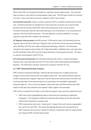 Chapter 2. Context of Electronic Payments
9
When Chip & PIN was introduced it brought two significant security improvements. The smartcard
chip was harder to clone than the existing magnetic stripe cards. The PIN made it harder for criminals
to use lost / stolen cards where previously a signature could be easily forged.
(2) Contactless payments: utilises a wireless connection (NFC) to establish communication with the
card. Contactless payments are intended to be a faster and more convenient way to pay for small
purchases than the existing Chip & PIN, whilst still retaining many of the security features.
Contactless transactions share the same chip technology on the card and have a very similar protocol
sequence to the Chip & PIN transactions. The main difference is that the cardholder is no-longer
required to input their PIN to authorise the transaction.
(3) Magnetic stripe payments: the POS terminal / ATM reads the static card information from the
magnetic stripe on the back of the card. Magnetic stripe was the first electronic payment technology
and is still (May 2015) the most widely used payment technology worldwide. The information
contained in the magnetic stripe includes the 16 digit card number, cardholder name, card expiry date,
the PIN Verification Value (PVV) and the routing information for the payments network. This data is
in a specific format detailed in ISO-7813 [4]
(4) Card-not-present payments: the information printed on the card (i.e. 16 digit card number,
customer name, card expiry date and card CVV2) are used to make online payments and telephone
payments. The information is printed / embossed in accordance with ISO 7811 [8]
2.3! EMV Smartcard Security Features
EMV is based on smartcard technology, which has the processing power to support much more
complex security features than the previous magnetic stripe cards. The essential difference between
an EMV smartcard and a magnetic stripe card is that the chip on the smartcard allows the EMV card
to actively participate in the transaction process, by generating a non-repudiable cryptographic
transaction approval. This is not true of magnetic stripe cards where the POS terminals and ATMs
simply use the static data contained in the magnetic stripe to approve the transaction.
EMV cards are considered to be harder to clone than the magnetic stripe cards they replaced, because:
•! EMV smart cards cryptographically approve transactions by generating an Application
Cryptogram. The cryptogram validates the transaction data and proves that the card which
authorised the transaction is a genuine card.
•! EMV smartcards provide secure, “tamper proof”, storage for the card’s private cryptographic
keys and for the card’s PIN. This means that although the data can be skimmed from an
EMV smartcard, the private keys required to authorise a transaction cannot be copied, thereby
preventing the EMV card from being cloned.
 
