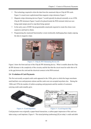 Chapter 2. Context of Electronic Payments
10
•! The technology required to skim the data from the smartcard chip on Chip & PIN cards
Figure 3 is much more sophisticated than magnetic stripe skimmers Figure 7
•! Magnetic stripe skimming devices Figure 7 would typically be placed externally on an ATM,
Chip & PIN skimmers Figure 3 need to be placed inside the POS terminal which are now
being made tamper proof to stop them being opened.
•! In the early years of EMV the programmable smartcards required to create the clones were
expensive and hard to obtain.
•! Programming the smartcard functionality is more technically challenging than simply copying
the data in magnetic stripe.
Figure 3 - Chip & PIN Skimming Device [9]
Figure 3 show the front and rear of the Chip & PIN skimming device. What is notable about the Chip
& PIN skimmer is the complexity of the circuitry and the fact that the circuit must be wafer thin to fit
in the gap between the card and the electrical contacts in the POS terminal.
2.4! Evolution of Card Payments
The first universally accepted credit cards appeared in the 1950s, prior to which the larger merchants
each had their own card payment scheme and the cards were not accepted anywhere else. During the
1960s and 1970s the number of outlets accepting card payments and the number of customers
carrying credit cards steadily grew.
Figure 4 - Card Imprinter Figure 5 - Card Imprint Slip
Card payments were originally a paper-based transaction; a carbon paper impression of the card was
taken using a card imprinter, Figure 4. The raised printing (embossing) [8] on today’s credit and debit
 