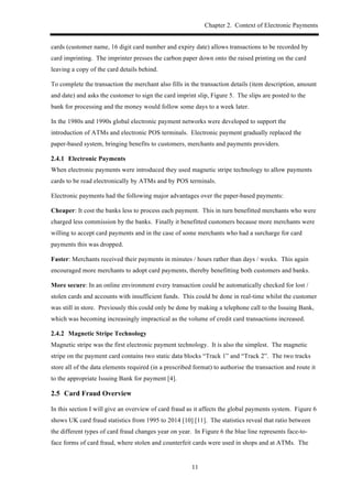 Chapter 2. Context of Electronic Payments
11
cards (customer name, 16 digit card number and expiry date) allows transactions to be recorded by
card imprinting. The imprinter presses the carbon paper down onto the raised printing on the card
leaving a copy of the card details behind.
To complete the transaction the merchant also fills in the transaction details (item description, amount
and date) and asks the customer to sign the card imprint slip, Figure 5. The slips are posted to the
bank for processing and the money would follow some days to a week later.
In the 1980s and 1990s global electronic payment networks were developed to support the
introduction of ATMs and electronic POS terminals. Electronic payment gradually replaced the
paper-based system, bringing benefits to customers, merchants and payments providers.
! Electronic Payments
When electronic payments were introduced they used magnetic stripe technology to allow payments
cards to be read electronically by ATMs and by POS terminals.
Electronic payments had the following major advantages over the paper-based payments:
Cheaper: It cost the banks less to process each payment. This in turn benefitted merchants who were
charged less commission by the banks. Finally it benefitted customers because more merchants were
willing to accept card payments and in the case of some merchants who had a surcharge for card
payments this was dropped.
Faster: Merchants received their payments in minutes / hours rather than days / weeks. This again
encouraged more merchants to adopt card payments, thereby benefitting both customers and banks.
More secure: In an online environment every transaction could be automatically checked for lost /
stolen cards and accounts with insufficient funds. This could be done in real-time whilst the customer
was still in store. Previously this could only be done by making a telephone call to the Issuing Bank,
which was becoming increasingly impractical as the volume of credit card transactions increased.
! Magnetic Stripe Technology
Magnetic stripe was the first electronic payment technology. It is also the simplest. The magnetic
stripe on the payment card contains two static data blocks “Track 1” and “Track 2”. The two tracks
store all of the data elements required (in a prescribed format) to authorise the transaction and route it
to the appropriate Issuing Bank for payment [4].
2.5! Card Fraud Overview
In this section I will give an overview of card fraud as it affects the global payments system. Figure 6
shows UK card fraud statistics from 1995 to 2014 [10] [11]. The statistics reveal that ratio between
the different types of card fraud changes year on year. In Figure 6 the blue line represents face-to-
face forms of card fraud, where stolen and counterfeit cards were used in shops and at ATMs. The
 