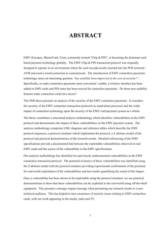 i
ABSTRACT
EMV (Europay, MasterCard, Visa), commonly termed “Chip & PIN”, is becoming the dominant card
based payment technology globally. The EMV Chip & PIN transaction protocol was originally
designed to operate in an environment where the card was physically inserted into the POS terminal /
ATM and used a wired connection to communicate. The introduction of EMV contactless payments
technology raises an interesting question “has usability been improved at the cost of security?”.
Specifically, to make contactless payments more convenient / usable, a wireless interface has been
added to EMV cards and PIN entry has been waived for contactless payments. Do these new usability
features make contactless cards less secure?
This PhD thesis presents an analysis of the security of the EMV contactless payments. It considers
the security of the EMV contactless transaction protocols as stand-alone processes and the wider
impact of contactless technology upon the security of the EMV card payment system as a whole.
The thesis contributes a structured analysis methodology which identifies vulnerabilities in the EMV
protocol and demonstrates the impact of these vulnerabilities on the EMV payment system. The
analysis methodology comprises UML diagrams and reference tables which describe the EMV
protocol sequences, a protocol emulator which implements the protocol, a Z abstract model of the
protocol and practical demonstrations of the research results. Detailed referencing of the EMV
specifications provide a documented link between the exploitable vulnerabilities observed in real
EMV cards and the source of the vulnerability in the EMV specifications.
Our analysis methodology has identified two previously undocumented vulnerabilities in the EMV
contactless transaction protocol. The potential existence of these vulnerabilities was identified using
the Z abstract model with the protocol emulator providing experimental confirmation of the potential
for real-world exploitation of the vulnerabilities and test results quantifying the extent of the impact.
Once a vulnerability has been shown to be exploitable using the protocol emulator, we use practical
demonstrations to show that these vulnerabilities can be exploited in the real-world using off-the-shelf
equipment. This presents a stronger impact message when presenting our research results to a non-
technical audience. This has helped to raise awareness of security issues relating to EMV contactless
cards, with our work appearing in the media, radio and TV.
 
