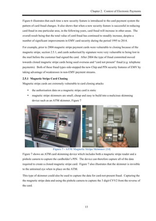 Chapter 2. Context of Electronic Payments
13
Figure 6 illustrates that each time a new security feature is introduced to the card payment system the
pattern of card fraud changes. It also shows that when a new security feature is successful in reducing
card fraud in one particular area, in the following years, card fraud will increase in other areas. The
overall result being that the total value of card fraud has continued to steadily increase, despite a
number of significant improvements in EMV card security during the period 1995 to 2014.
For example, prior to 2004 magnetic stripe payment cards were vulnerable to cloning because of the
magnetic stripe, section 2.5.1, and cards authorised by signature were very vulnerable to being lost in
the mail before the customer had signed the card. After 2004 the type of fraud committed moved
towards cloned magnetic stripe cards being used overseas and “card not present” fraud (e.g. telephone
payments). Both of these fraud types side-stepped the new Chip and PIN security features of EMV by
taking advantage of weaknesses in non-EMV payment streams.
! Magnetic Stripe Card Cloning
Magnetic stripe cards are extremely vulnerable to card cloning attacks
•! the authorisation data on a magnetic stripe card is static
•! magnetic stripe skimmers are small, cheap and easy to build into a malicious skimming
device such as an ATM skimmer, Figure 7
Figure 7 - ATM Magnetic Stripe Skimmer [14]
Figure 7 shows an ATM card skimming device which includes both a magnetic stripe reader and a
pinhole camera to capture the cardholder’s PIN. The device can therefore capture all of the data
required to create a cloned magnetic stripe card. Figure 7 also illustrates that the skimmer is invisible
to the untrained eye when in place on the ATM.
This type of skimmer could also be used to capture the data for card-not-present fraud. Capturing the
the magnetic stripe data and using the pinhole camera to capture the 3 digit CVV2 from the reverse of
the card.
 
