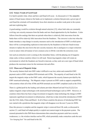 Chapter 2. Context of Electronic Payments
14
! Future Trends of Card Fraud
It is hard to predict what, where and how card fraud will occur. As discussed in 2.5 the adaptable
nature of fraud means whenever the banks act to implement a solution that prevents a given type of
card fraud the criminals will immediately focus their attention on another weak point in the system
and start exploiting that.
A good analogy would be evolution through natural selection [15], where both sides are constantly
evolving, new security measures from the banks and new fraud opportunities by the fraudsters. It also
follows from this analogy that there are periods when there is relatively little innovation from the
banks there will be relatively little innovation from the fraudsters. The converse is also true when the
banks introduce a step change in security measures such as the introduction of EMV at which point
there will be a corresponding explosion in innovation by the fraudsters to find new fraud revenue
streams to replace the ones lost to the new security measures; this is analogous to a major extinction
event in nature when all manner of new creatures arise to fill the void after the extinction event.
Just such an extinction event is coming in the immediate future, with the phasing out of magnetic
stripe cards, in those countries where it is still used. Removing magnetic stripe will create an
environment in which the fraudsters are forced to innovate, as they seek out a new type of fraud which
produces the maximum return for the minimum risk and effort.
! Phase-out of Magnetic Stripe
The security features built into EMV make it difficult to use lost, stolen and counterfeit EMV
payment cards in EMV compliant POS terminals and ATMs. The majority of card fraud in the UK
targets the magnetic stripe on the EMV cards, which bypasses the security features provided by the
EMV smartcard technology. The Magnetic stripe is present on EMV cards to support compatibility
with countries where all of the ATMs and POS terminals are not EMV compliant (such as the USA).
There is a global push by the leading card scheme providers MasterCard and Visa [3] [2] [1] to
replace magnetic stripe technologies with smartcard based technologies such as EMV. However, in
countries where there has been a large investment in magnetic stripe technology the change to EMV
represents significant investment in infrastructure, which has to date slowed the introduction of EMV
into the USA, India, China and Brazil. In all of these countries the process of introducing EMV has
now started with a prediction that magnetic stripe will disappear over the next 5 years (to 2020).
Once this process is complete and the magnetic stripe is removed from UK cards, as discussed in
section 2.5, card fraud will adapt quickly to exploit next easiest target in the payment system. The
research presented in this PhD thesis demonstrates that contactless payment cards have security
weaknesses, i.e. the wireless interface and no PIN, which potentially make contactless cards the next
“low hanging fruit” for card fraud in the UK.
 