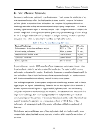 Chapter 2. Context of Electronic Payments
15
2.6! Future of Payments Technologies
Payments technologies are traditionally very slow to change. This is because the introduction of any
new payment technology affects the global payment network; requiring changes to the back-end
payment systems at thousands of card issuing banks and changes to the payment procedures and
technology at millions of shops and restaurants (merchants) accepting card payments. This makes it
extremely expensive and complex to make any changes. Table 1 compares the relative lifespan of the
different card payment technologies as the primary global card payment technology. It shows that (i)
the rate of change is traditionally slow (ii) the speed of change is increasing (iii) there is typically a
changeover period where one technology is phased out and replaced by another.
Table 1 - Card Payment Technology Life Span
Payment Technology Operational Years Duration
Emboss cards with imprinter and paper receipts 1950s to 1990s 40 years
Magnetic stripe credit cards 1980s to present 30 years
EMV smartcards (Chip & PIN) 2004 to present 10 years
Contactless smartcards 2009 to present 5 years
Mobile payments 2013 to present 2 years
In contrast there are currently (2015) a number of emerging payment technologies which are either
being introduced / piloted or are being proposed for introduction. The model by which payment
technologies are introduced is changing. Traditionally the payment network in collaboration with the
card Issuing banks, have designed and introduced new payment technologies in a top-down manner,
with the merchants and consumers having very little influence on the process.
New mobile phone payment technologies are being created by technology providers such as Google,
Apple, PayPal and Square. The technology companies are also working directly with merchants to
build the payment networks required to support the new payment systems. This fundamentally
changes the way in which new technologies are introduced. Instead of a top-down introduction of a
single choice technology, there is now a competition between multiple technologies which can
coexist, creating a race for acceptance by consumers, the merchants and the banks. The technologies
currently competing for acceptance can be categorised as shown in Table 2. Some of these
technologies will gain popularity and will be adopted while others will be less popular and will
disappear.
The following sections will discuss some of these technologies, look at technologies with a strong
chance of being adopted and look at some interesting technology which may influence the future of
payments.
 