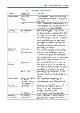 Chapter 2. Context of Electronic Payments
16
Table 2 - Emerging Payment Technologies
Category Example of the
Technology
Description
Mobile Payment Google Wallet
and
ApplePay
Google Wallet and ApplePay are in-store mobile
payment technologies which allow you to put your
existing credit / debit cards into a mobile phone
based wallet.
Zapp Zapp is a mobile payment app which provides in-
store payments and peer 2 peer payments. Several
leading UK banks are integrating Zapp payment
technology into their mobile banking apps
Wearable
Payment Tokens
Barclays Festival
Wristbands
These are wearable devices which embed the
functionality of an EMV contactless payment card.
The Barclays wristbands are waterproof and shock
proof, perfect for festivals where carrying money
and/or cards is not convenient. The wristband can
make payments just like a contactless card. The
band is prepaid so minimises the risk if lost and
can be recharged with cash or over the Internet.
The wireless interface in contactless payments
allows payment technology to be integrated into
just about any wearable object.
Mobile POS
terminals
PayPal mobile POS
and
iZettle mobile POS
These are POS terminals that use a mobile phone
as the connection to the payments network. The
mobile POS allows mobile traders to take card
payments wherever they are, e.g. the customer’s
premises (plumbers, builders etc.) or at trade fairs.
This is a significant step forward as it enables small
traders to accept card payments where previously
they could only accept cash or cheques.
Peer 2 Peer
Payments
PayPal Bump This is a mobile App that allows payments to be
made through the existing PayPal network. The
bump technology allows two mobile phones to pair
and thereby initiate the payment. This was the first
app to popularise the concept of “split the bill”.
Barclay PingIT This is a mobile online banking app with added
functionality that allows peer to peer payments
between two users identified by their mobile phone
numbers
Mobile Banking Barclays, HSBC, Lloyds
TSB, NatWest,
Santander, Nationwide,
Cooperative Bank etc.
Many issuing banks provide a mobile app.
However, these are essentially mobile access
online banking services and not a payment app.
Biometric
Authentication
MasterCard heartbeat
authentication
Each person has a unique ECG pattern, which the
Nymi wristband to authenticate the wearer’s
identity [16] [17]. Once authenticated the
contactless payment can be made.
Iris, finger-print and
face recognition.
Smartphones allow payment apps to integrate
various biometric authentication technologies.
Continuous
Authentication
ePet movement
authentication [18]
Research has been carried out into monitoring a
user’s gait and movements throughout the day to
determine the users identity.
 
