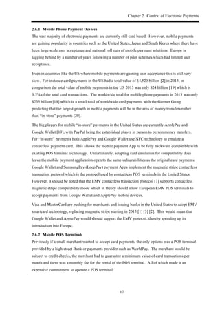 Chapter 2. Context of Electronic Payments
17
! Mobile Phone Payment Devices
The vast majority of electronic payments are currently still card based. However, mobile payments
are gaining popularity in countries such as the United States, Japan and South Korea where there have
been large scale user acceptance and national roll outs of mobile payment solutions. Europe is
lagging behind by a number of years following a number of pilot schemes which had limited user
acceptance.
Even in countries like the US where mobile payments are gaining user acceptance this is still very
slow. For instance card payments in the US had a total value of $4,520 billion [2] in 2013, in
comparison the total value of mobile payments in the US 2013 was only $24 billion [19] which is
0.5% of the total card transactions. The worldwide total for mobile phone payments in 2013 was only
$235 billion [19] which is a small total of worldwide card payments with the Gartner Group
predicting that the largest growth in mobile payments will be in the area of money transfers rather
than “in-store” payments [20].
The big players for mobile “in-store” payments in the United States are currently ApplePay and
Google Wallet [19], with PayPal being the established player in person to person money transfers.
For “in-store” payments both ApplePay and Google Wallet use NFC technology to emulate a
contactless payment card. This allows the mobile payment App to be fully backward compatible with
existing POS terminal technology. Unfortunately, adopting card emulation for compatibility does
leave the mobile payment application open to the same vulnerabilities as the original card payments.
Google Wallet and SamsungPay (LoopPay) payment Apps implement the magnetic stripe contactless
transaction protocol which is the protocol used by contactless POS terminals in the United States.
However, it should be noted that the EMV contactless transaction protocol [7] supports contactless
magnetic stripe compatibility mode which in theory should allow European EMV POS terminals to
accept payments from Google Wallet and ApplePay mobile devices.
Visa and MasterCard are pushing for merchants and issuing banks in the United States to adopt EMV
smartcard technology, replacing magnetic stripe starting in 2015 [1] [3] [2]. This would mean that
Google Wallet and ApplePay would should support the EMV protocol, thereby speeding up its
introduction into Europe.
! Mobile POS Terminals
Previously if a small merchant wanted to accept card payments, the only options was a POS terminal
provided by a high street Bank or payments provider such as WorldPay. The merchant would be
subject to credit checks, the merchant had to guarantee a minimum value of card transactions per
month and there was a monthly fee for the rental of the POS terminal. All of which made it an
expensive commitment to operate a POS terminal.
 