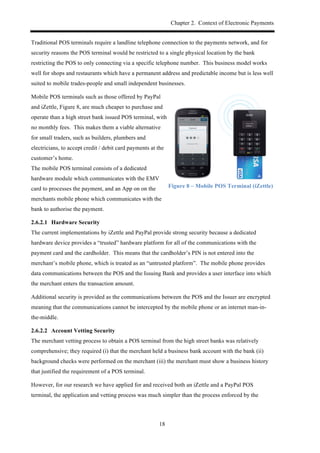 Chapter 2. Context of Electronic Payments
18
Traditional POS terminals require a landline telephone connection to the payments network, and for
security reasons the POS terminal would be restricted to a single physical location by the bank
restricting the POS to only connecting via a specific telephone number. This business model works
well for shops and restaurants which have a permanent address and predictable income but is less well
suited to mobile trades-people and small independent businesses.
Mobile POS terminals such as those offered by PayPal
and iZettle, Figure 8, are much cheaper to purchase and
operate than a high street bank issued POS terminal, with
no monthly fees. This makes them a viable alternative
for small traders, such as builders, plumbers and
electricians, to accept credit / debit card payments at the
customer’s home.
The mobile POS terminal consists of a dedicated
hardware module which communicates with the EMV
card to processes the payment, and an App on on the
merchants mobile phone which communicates with the
bank to authorise the payment.
Figure 8 – Mobile POS Terminal (iZettle)
2.6.2.1! Hardware Security
The current implementations by iZettle and PayPal provide strong security because a dedicated
hardware device provides a “trusted” hardware platform for all of the communications with the
payment card and the cardholder. This means that the cardholder’s PIN is not entered into the
merchant’s mobile phone, which is treated as an “untrusted platform”. The mobile phone provides
data communications between the POS and the Issuing Bank and provides a user interface into which
the merchant enters the transaction amount.
Additional security is provided as the communications between the POS and the Issuer are encrypted
meaning that the communications cannot be intercepted by the mobile phone or an internet man-in-
the-middle.
2.6.2.2! Account Vetting Security
The merchant vetting process to obtain a POS terminal from the high street banks was relatively
comprehensive; they required (i) that the merchant held a business bank account with the bank (ii)
background checks were performed on the merchant (iii) the merchant must show a business history
that justified the requirement of a POS terminal.
However, for our research we have applied for and received both an iZettle and a PayPal POS
terminal, the application and vetting process was much simpler than the process enforced by the
 