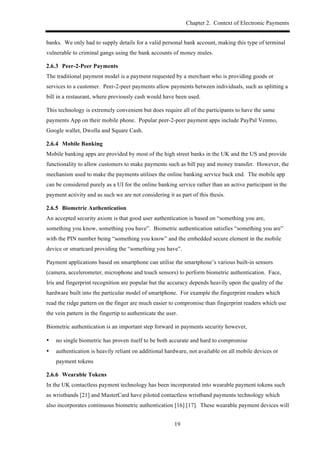 Chapter 2. Context of Electronic Payments
19
banks. We only had to supply details for a valid personal bank account, making this type of terminal
vulnerable to criminal gangs using the bank accounts of money mules.
! Peer-2-Peer Payments
The traditional payment model is a payment requested by a merchant who is providing goods or
services to a customer. Peer-2-peer payments allow payments between individuals, such as splitting a
bill in a restaurant, where previously cash would have been used.
This technology is extremely convenient but does require all of the participants to have the same
payments App on their mobile phone. Popular peer-2-peer payment apps include PayPal Venmo,
Google wallet, Dwolla and Square Cash.
! Mobile Banking
Mobile banking apps are provided by most of the high street banks in the UK and the US and provide
functionality to allow customers to make payments such as bill pay and money transfer. However, the
mechanism used to make the payments utilises the online banking service back end. The mobile app
can be considered purely as a UI for the online banking service rather than an active participant in the
payment activity and as such we are not considering it as part of this thesis.
! Biometric Authentication
An accepted security axiom is that good user authentication is based on “something you are,
something you know, something you have”. Biometric authentication satisfies “something you are”
with the PIN number being “something you know” and the embedded secure element in the mobile
device or smartcard providing the “something you have”.
Payment applications based on smartphone can utilise the smartphone’s various built-in sensors
(camera, accelerometer, microphone and touch sensors) to perform biometric authentication. Face,
Iris and fingerprint recognition are popular but the accuracy depends heavily upon the quality of the
hardware built into the particular model of smartphone. For example the fingerprint readers which
read the ridge pattern on the finger are much easier to compromise than fingerprint readers which use
the vein pattern in the fingertip to authenticate the user.
Biometric authentication is an important step forward in payments security however,
•! no single biometric has proven itself to be both accurate and hard to compromise
•! authentication is heavily reliant on additional hardware, not available on all mobile devices or
payment tokens
! Wearable Tokens
In the UK contactless payment technology has been incorporated into wearable payment tokens such
as wristbands [21] and MasterCard have piloted contactless wristband payments technology which
also incorporates continuous biometric authentication [16] [17]. These wearable payment devices will
 