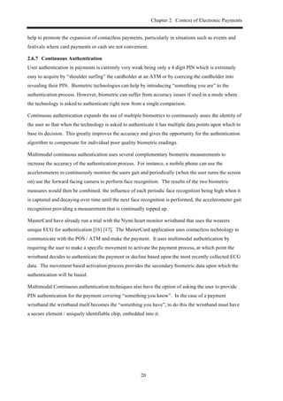 Chapter 2. Context of Electronic Payments
20
help to promote the expansion of contactless payments, particularly in situations such as events and
festivals where card payments or cash are not convenient.
! Continuous Authentication
User authentication in payments is currently very weak being only a 4 digit PIN which is extremely
easy to acquire by “shoulder surfing” the cardholder at an ATM or by coercing the cardholder into
revealing their PIN. Biometric technologies can help by introducing “something you are” to the
authentication process. However, biometric can suffer from accuracy issues if used in a mode where
the technology is asked to authenticate right now from a single comparison.
Continuous authentication expands the use of multiple biometrics to continuously asses the identity of
the user so that when the technology is asked to authenticate it has multiple data points upon which to
base its decision. This greatly improves the accuracy and gives the opportunity for the authentication
algorithm to compensate for individual poor quality biometric readings.
Multimodal continuous authentication uses several complementary biometric measurements to
increase the accuracy of the authentication process. For instance, a mobile phone can use the
accelerometers to continuously monitor the users gait and periodically (when the user turns the screen
on) use the forward facing camera to perform face recognition. The results of the two biometric
measures would then be combined; the influence of each periodic face recognition being high when it
is captured and decaying over time until the next face recognition is performed, the accelerometer gait
recognition providing a measurement that is continually topped up.
MasterCard have already run a trial with the Nymi heart monitor wristband that uses the wearers
unique ECG for authentication [16] [17]. The MasterCard application uses contactless technology to
communicate with the POS / ATM and make the payment. It uses multimodal authentication by
requiring the user to make a specific movement to activate the payment process, at which point the
wristband decides to authenticate the payment or decline based upon the most recently collected ECG
data. The movement based activation process provides the secondary biometric data upon which the
authentication will be based.
Multimodal Continuous authentication techniques also have the option of asking the user to provide
PIN authentication for the payment covering “something you know”. In the case of a payment
wristband the wristband itself becomes the “something you have”, to do this the wristband must have
a secure element / uniquely identifiable chip, embedded into it.
 