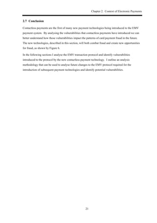 Chapter 2. Context of Electronic Payments
21
2.7! Conclusion
Contactless payments are the first of many new payment technologies being introduced to the EMV
payment system. By analysing the vulnerabilities that contactless payments have introduced we can
better understand how those vulnerabilities impact the patterns of card payment fraud in the future.
The new technologies, described in this section, will both combat fraud and create new opportunities
for fraud, as shown by Figure 6.
In the following sections I analyse the EMV transaction protocol and identify vulnerabilities
introduced to the protocol by the new contactless payment technology. I outline an analysis
methodology that can be used to analyse future changes to the EMV protocol required for the
introduction of subsequent payment technologies and identify potential vulnerabilities.
 