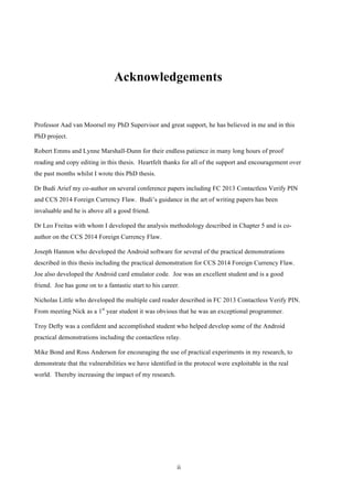 ii
Acknowledgements
Professor Aad van Moorsel my PhD Supervisor and great support, he has believed in me and in this
PhD project.
Robert Emms and Lynne Marshall-Dunn for their endless patience in many long hours of proof
reading and copy editing in this thesis. Heartfelt thanks for all of the support and encouragement over
the past months whilst I wrote this PhD thesis.
Dr Budi Arief my co-author on several conference papers including FC 2013 Contactless Verify PIN
and CCS 2014 Foreign Currency Flaw. Budi’s guidance in the art of writing papers has been
invaluable and he is above all a good friend.
Dr Leo Freitas with whom I developed the analysis methodology described in Chapter 5 and is co-
author on the CCS 2014 Foreign Currency Flaw.
Joseph Hannon who developed the Android software for several of the practical demonstrations
described in this thesis including the practical demonstration for CCS 2014 Foreign Currency Flaw.
Joe also developed the Android card emulator code. Joe was an excellent student and is a good
friend. Joe has gone on to a fantastic start to his career.
Nicholas Little who developed the multiple card reader described in FC 2013 Contactless Verify PIN.
From meeting Nick as a 1st
year student it was obvious that he was an exceptional programmer.
Troy Defty was a confident and accomplished student who helped develop some of the Android
practical demonstrations including the contactless relay.
Mike Bond and Ross Anderson for encouraging the use of practical experiments in my research, to
demonstrate that the vulnerabilities we have identified in the protocol were exploitable in the real
world. Thereby increasing the impact of my research.
 