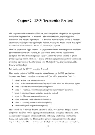 22
Chapter 3.! EMV Transaction Protocol
This chapter describes the operation of the EMV transaction protocol. The protocol is a sequence of
messages exchanged between a POS terminal / ATM and an EMV card, requesting payment
authorisation from the EMV payment card. The transaction protocol sequence consists of a number
of operations; selecting the card, requesting the payment, checking that the card is valid, checking that
the cardholder is authorised to use the card and authorising the payment.
The EMV specifications [6] [7] comprise 2392 pages and describe the data and operations required to
perform the transaction steps. However, the specifications do not contain a single definitive
description of the EMV transaction protocol sequence. Rather they contain a number of optional
protocol sequence elements which can be tailored to the banking regulations in different countries and
proprietary requirements of the different card types (MasterCard, Visa, American Express, JCB,
Discover and UnionPay).
3.1! Variants of the EMV Transaction Protocol
There are nine variants of the EMV transaction protocol sequence in the EMV specifications
dependent upon the card type and the payment method (Chip & PIN or contactless Figure 2):
•! contact “Chip & PIN” transaction protocol
•! kernel 1 - Visa contactless transaction protocol with online transaction authorisation support
•! kernel 2 - MasterCard contactless transaction protocol
•! kernel 3 – Visa fDDA contactless transaction protocol for offline only transactions
•! kernel 4 - American Express contactless transaction protocol,
•! kernel 5 – JCB contactless transaction protocol
•! kernel 6 - Discover contactless transaction protocol
•! kernel 7 – UnionPay contactless transaction protocol.
•! contactless magnetic stripe transaction protocol
These variants can be markedly different, for instance kernel 3 (Visa) fDDA is designed to always
complete the transaction without requiring authorisation from the issuing bank whereas the kernel 2
(MasterCard) always requests authorisation from the card issuing bank but may complete if the
Issuing bank is unavailable. The differences between the two transaction protocols has a direct
impact on the security of Visa contactless cards. The high value contactless foreign currency flaw,
 
