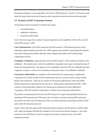 Chapter 3 EMV Transaction Protocol
23
described in Chapter 6, is only applicable to the kernel 3 fDDA protocol. Kernels 1,2,4,5 and 6 would
detect the attack when the protocol requests online transaction authorisation from the Issuing bank.
3.2! Structure of EMV Transaction Protocol
All transaction protocol sequences comprise three stages;
•! card authentication
•! cardholder verification
•! transaction authorisation
Each of the three stages has a number of options dependent on the capabilities of the of the card and
of the POS terminal / ATM.
Card Authentication: in the EMV transaction the POS terminal / ATM authenticates the card by
requesting a digital signature from the card. EMV supports three methods of generating the signature
Static Data Authentication (SDA), Dynamic Data Authentication (DDA) and Combined Data
Authentication (CDA).
Cardholder Verification: during the transaction the POS terminal / ATM confirms the identity of the
cardholder. The method used to verify the cardholder is dependent on the type of card and the type of
transaction being performed. The options are, the cardholder enters their PIN, the cardholder provides
a signature on paper or, in the case of contactless transactions, there is no cardholder verification.
Transaction Authorisation: on completion of the transaction the card generates an Application
Cryptogram (AC) which encodes the final authorisation decision, accept or decline, along with the
details of the transaction. There are two options for transaction authorisation, online and offline.
Offline authorisation is performed by the card alone. During online authorisation the POS / ATM
connects to the Issuing bank, authorises the transaction by producing an Issuer Application
Cryptogram, which the card then countersigns to confirm Issuers transaction authorisation.
The options in transaction protocol allow the EMV protocol to support interoperability between the
smartcards, POS terminals and ATMs across the 76 countries currently operating EMV payments.
The options also allow the card scheme providers to include proprietary functionality specific to their
cards within the transaction protocol.
Figure 9 shows the three stages of the transaction protocol sequence and the options available within
each stage, the diagram illustrates the complexity of the transaction protocol sequence. One of the
assertions of this PhD thesis is that this complexity can lead to reduced security in the EMV
transaction protocol.
 