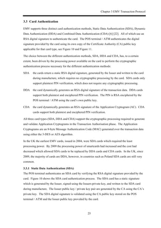 Chapter 3 EMV Transaction Protocol
25
3.3! Card Authentication
EMV supports three distinct card authentication methods, Static Data Authentication (SDA), Dynamic
Data Authentication (DDA) and Combined Data Authentication (CDA) [6] [22]. All of which use an
RSA digital signature to authenticate the card. The POS terminal / ATM authenticates the digital
signature provided by the card using its own copy of the Certificate Authority (CA) public key
applicable for that card type, see Figure 10 and Figure 11.
The choice between the different authentication methods, SDA, DDA and CDA, has, to a certain
extent, been driven by the processing power available on the card to perform the cryptographic
authentication process necessary for the different authentication methods:
SDA the cards return a static RSA digital signature, generated by the Issuer and written to the card
during manufacture, which requires no cryptographic processing by the card. SDA cards only
support plaintext PIN verification, which does not require any cryptographic processing.
DDA the card dynamically generates an RSA digital signature of the transaction data. DDA cards
support both plaintext and enciphered PIN verification. The PIN is RSA enciphered by the
POS terminal / ATM using the card’s own public key.
CDA the card dynamically generates an RSA signature of the Application Cryptogram (AC). CDA
cards support both plaintext and enciphered PIN verification.
All three card types (SDA, DDA and CDA) support the cryptographic processing required to generate
and validate Application Cryptograms in the Transaction Authorisation phase. The Application
Cryptograms are an 8-byte Message Authentication Code (MAC) generated over the transaction data
using either the 3-DES or AES algorithm.
In the UK the earliest EMV cards, issued in 2004, were SDA cards which required the least
processing power. By 2009 the processing power of smartcards had increased and the cost had
decreased which allowed SDA cards to be replaced by DDA cards and CDA cards. In the UK, since
2009, the majority of cards are DDA, however, in countries such as Poland SDA cards are still very
common.
! Static Data Authentication (SDA)
The POS terminal authenticates an SDA card by verifying the RSA digital signature provided by the
card. Figure 10 shows the SDA card authentication process. The SDA card has a static signature
which is generated by the Issuer, signed using the Issuers private key, and written to the SDA card
during manufacture. The Issuer public key / private key pair are generated by the CA using the CA’s
private key. The SDA digital signature is validated using the CA public key stored on the POS
terminal / ATM and the Issuer public key provided by the card.
 