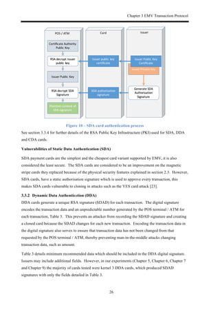 Chapter 3 EMV Transaction Protocol
26
Figure 10 – SDA card authentication process
See section 3.3.4 for further details of the RSA Public Key Infrastructure (PKI) used for SDA, DDA
and CDA cards.
Vulnerabilities of Static Data Authentication (SDA)
SDA payment cards are the simplest and the cheapest card variant supported by EMV, it is also
considered the least secure. The SDA cards are considered to be an improvement on the magnetic
stripe cards they replaced because of the physical security features explained in section 2.3. However,
SDA cards, have a static authorisation signature which is used to approve every transaction, this
makes SDA cards vulnerable to cloning in attacks such as the YES card attack [23].
! Dynamic Data Authentication (DDA)
DDA cards generate a unique RSA signature (SDAD) for each transaction. The digital signature
encodes the transaction data and an unpredictable number generated by the POS terminal / ATM for
each transaction, Table 3. This prevents an attacker from recording the SDAD signature and creating
a cloned card because the SDAD changes for each new transaction. Encoding the transaction data in
the digital signature also serves to ensure that transaction data has not been changed from that
requested by the POS terminal / ATM, thereby preventing man-in-the-middle attacks changing
transaction data, such as amount.
Table 3 details minimum recommended data which should be included in the DDA digital signature.
Issuers may include additional fields. However, in our experiments (Chapter 5, Chapter 6, Chapter 7
and Chapter 9) the majority of cards tested were kernel 3 DDA cards, which produced SDAD
signatures with only the fields detailed in Table 3.
IssuerPOS)/)ATM Card
Certificate)Authority)
Public)Key
Issuer)Public)Key
Issuer)Private)Key
SDA)authorisation)
signature
Plaintext)content)of)
SDA)signature
Issuer)public)key)
certificate
RSA)decrypt)Issuer)
public)key
Generate)SDA)
Authorisation)
Signature
RSA)decrypt)SDA)
Signature)
Issuer)Public)Key)
Certificate
 