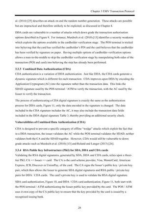 Chapter 3 EMV Transaction Protocol
28
al. (2014) [25] describes an attack on and the random number generation. These attacks are possible
but are impractical and therefore unlikely to be exploited, as discussed in Chapter 4.
DDA cards are vulnerable to a number of attacks which down grade the transaction authorisation
options described in Figure 9. For instance, Murdoch et al. (2010) [13] identifies a security weakness
which exploits the options available in the cardholder verification stage. The POS terminal is tricked
into believing that the card has verified the cardholder’s PIN and the card believes that the cardholder
has been verified by signature on paper. Having multiple options of cardholder verification options
allows a man-in-the-middle to skip the cardholder verification stage by manipulating both sides of the
transaction (POS and card) into believing the step has already been performed.
! Combined Data Authentication (CDA)
CDA authentication is a variation of DDA authentication. Just like DDA, the CDA cards generate a
dynamic signature which is different for each transaction. CDA improves upon DDA by encoding the
Application Cryptogram (AC) into the signature rather than the transaction data. This links the
SDAD signature used by the POS terminal / ATM to verify the transaction, with the AC used by the
Issuer to verify the transaction.
The process of authenticating a CDA digital signature is exactly the same as the authentication
process for DDA cards, Figure 11, only the data encoded in the signature is changed. The data
included in the CDA signature includes the AC, it may also include the transaction data fields
included in the DDA digital signature Table 3, thereby providing an additional security check.
Vulnerabilities of Combined Data Authentication (CDA)
CDA is designed to prevent a specific category of offline “wedge” attacks which exploit the fact that
in a DDA transaction, the issuer validates the AC while the POS terminal validates the SDAD, neither
validates both the CA and the SDAD together. However, CDA would still be vulnerable to down
grade attacks such as Murdoch et al. (2010) [13] and Roland and Langer (2013) [26].
! RSA Public Key Infrastructure (PKI) for SDA, DDA and CDA cards
Validating the RSA digital signatures, generated by SDA, DDA and CDA cards, relies upon a three-
tier PKI; CA => Issuer => card. The CA is the card scheme provider, Visa, MasterCard, American
Express, JCB, Discover or UnionPay, of the card. The CA signs the Issuer’s public key / private key
pair, which then allows the Issuer to generate SDA digital signatures and RSA public / private key
pairs for DDA / CDA cards. The card’s private key is used to validate the RSA digital signature.
SDA card authentication, Figure 10, and DDA / CDA card authentication, Figure 11, both start with
the POS terminal / ATM authenticating the Issuer public key provided by the card. The POS / ATM
uses it own copy of the CA public key to ensure that the key provided by the card is issued by a
recognised issuing bank.
 